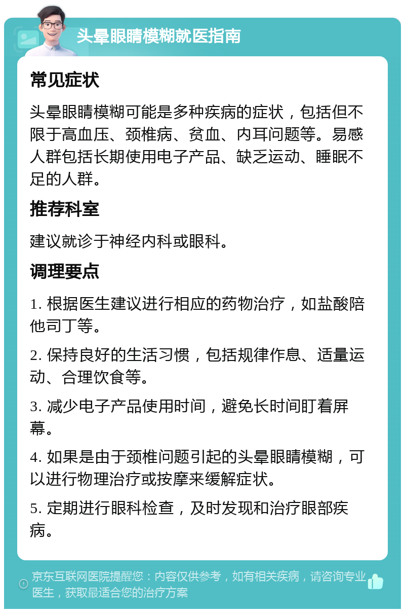 头晕眼睛模糊就医指南 常见症状 头晕眼睛模糊可能是多种疾病的症状，包括但不限于高血压、颈椎病、贫血、内耳问题等。易感人群包括长期使用电子产品、缺乏运动、睡眠不足的人群。 推荐科室 建议就诊于神经内科或眼科。 调理要点 1. 根据医生建议进行相应的药物治疗，如盐酸陪他司丁等。 2. 保持良好的生活习惯，包括规律作息、适量运动、合理饮食等。 3. 减少电子产品使用时间，避免长时间盯着屏幕。 4. 如果是由于颈椎问题引起的头晕眼睛模糊，可以进行物理治疗或按摩来缓解症状。 5. 定期进行眼科检查，及时发现和治疗眼部疾病。