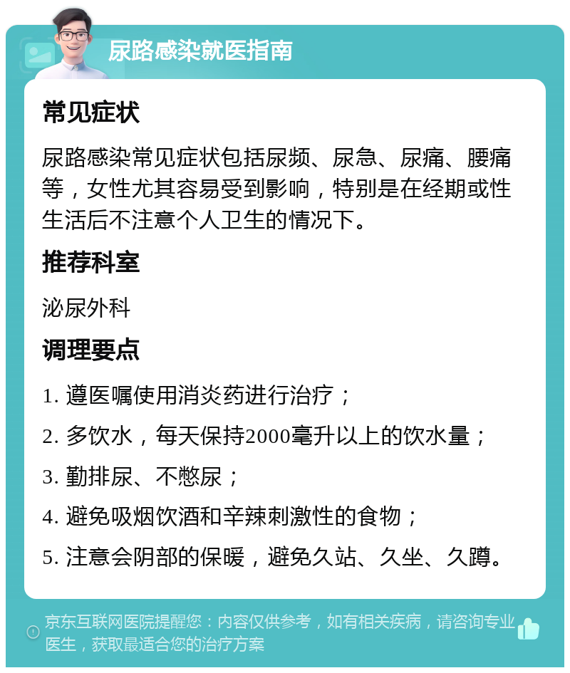 尿路感染就医指南 常见症状 尿路感染常见症状包括尿频、尿急、尿痛、腰痛等，女性尤其容易受到影响，特别是在经期或性生活后不注意个人卫生的情况下。 推荐科室 泌尿外科 调理要点 1. 遵医嘱使用消炎药进行治疗； 2. 多饮水，每天保持2000毫升以上的饮水量； 3. 勤排尿、不憋尿； 4. 避免吸烟饮酒和辛辣刺激性的食物； 5. 注意会阴部的保暖，避免久站、久坐、久蹲。