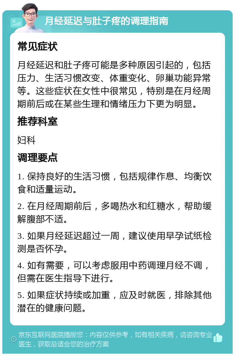 月经延迟与肚子疼的调理指南 常见症状 月经延迟和肚子疼可能是多种原因引起的，包括压力、生活习惯改变、体重变化、卵巢功能异常等。这些症状在女性中很常见，特别是在月经周期前后或在某些生理和情绪压力下更为明显。 推荐科室 妇科 调理要点 1. 保持良好的生活习惯，包括规律作息、均衡饮食和适量运动。 2. 在月经周期前后，多喝热水和红糖水，帮助缓解腹部不适。 3. 如果月经延迟超过一周，建议使用早孕试纸检测是否怀孕。 4. 如有需要，可以考虑服用中药调理月经不调，但需在医生指导下进行。 5. 如果症状持续或加重，应及时就医，排除其他潜在的健康问题。