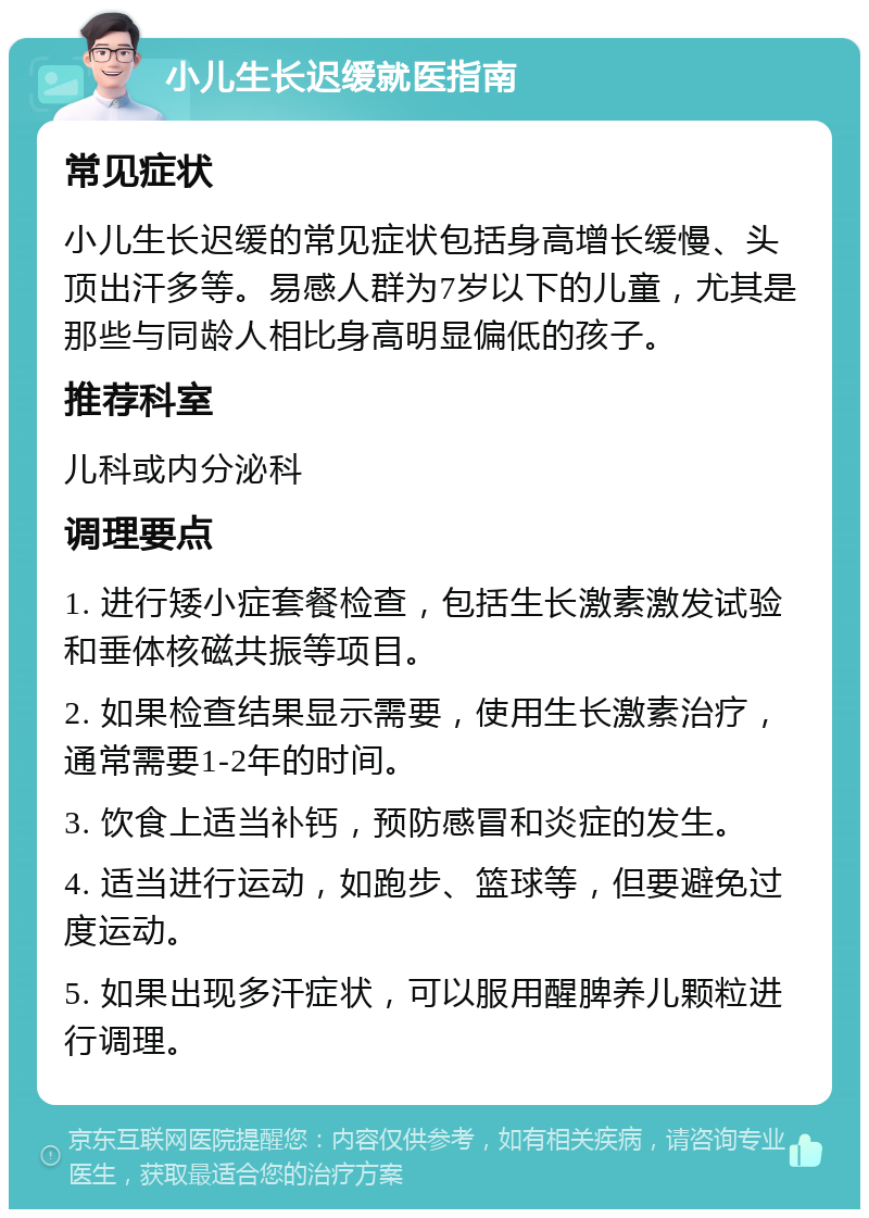 小儿生长迟缓就医指南 常见症状 小儿生长迟缓的常见症状包括身高增长缓慢、头顶出汗多等。易感人群为7岁以下的儿童，尤其是那些与同龄人相比身高明显偏低的孩子。 推荐科室 儿科或内分泌科 调理要点 1. 进行矮小症套餐检查，包括生长激素激发试验和垂体核磁共振等项目。 2. 如果检查结果显示需要，使用生长激素治疗，通常需要1-2年的时间。 3. 饮食上适当补钙，预防感冒和炎症的发生。 4. 适当进行运动，如跑步、篮球等，但要避免过度运动。 5. 如果出现多汗症状，可以服用醒脾养儿颗粒进行调理。