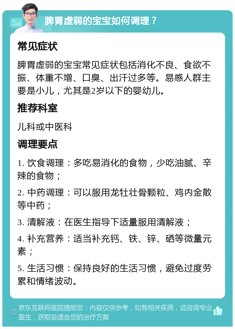 脾胃虚弱的宝宝如何调理？ 常见症状 脾胃虚弱的宝宝常见症状包括消化不良、食欲不振、体重不增、口臭、出汗过多等。易感人群主要是小儿，尤其是2岁以下的婴幼儿。 推荐科室 儿科或中医科 调理要点 1. 饮食调理：多吃易消化的食物，少吃油腻、辛辣的食物； 2. 中药调理：可以服用龙牡壮骨颗粒、鸡内金散等中药； 3. 清解液：在医生指导下适量服用清解液； 4. 补充营养：适当补充钙、铁、锌、硒等微量元素； 5. 生活习惯：保持良好的生活习惯，避免过度劳累和情绪波动。