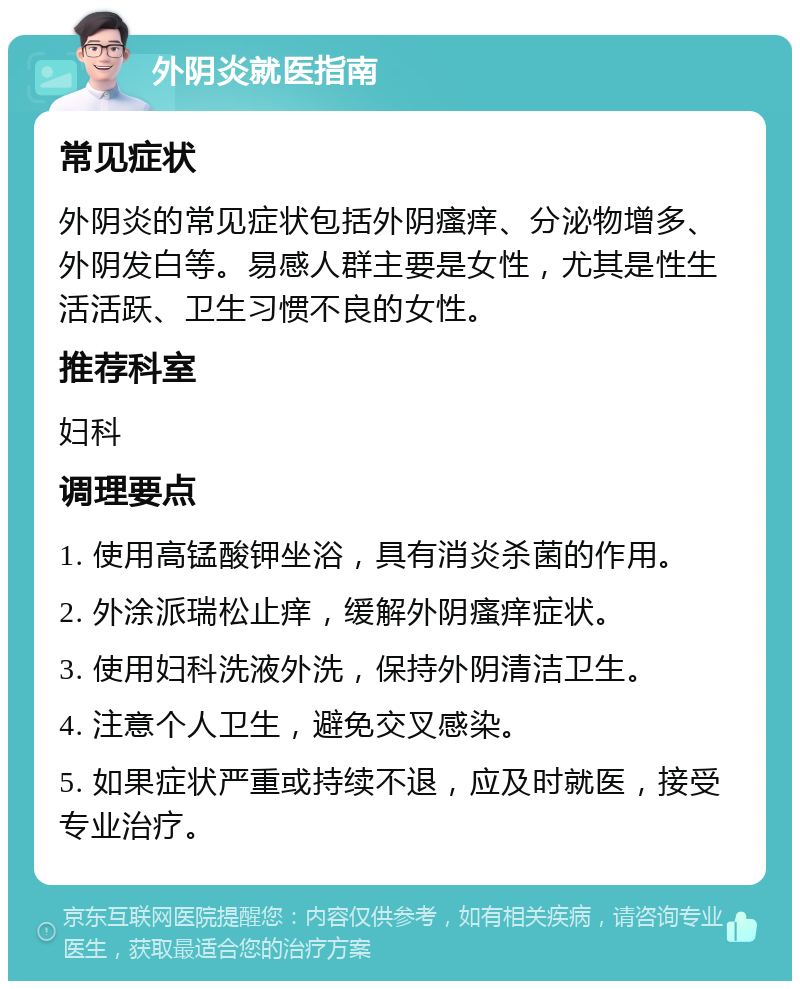 外阴炎就医指南 常见症状 外阴炎的常见症状包括外阴瘙痒、分泌物增多、外阴发白等。易感人群主要是女性，尤其是性生活活跃、卫生习惯不良的女性。 推荐科室 妇科 调理要点 1. 使用高锰酸钾坐浴，具有消炎杀菌的作用。 2. 外涂派瑞松止痒，缓解外阴瘙痒症状。 3. 使用妇科洗液外洗，保持外阴清洁卫生。 4. 注意个人卫生，避免交叉感染。 5. 如果症状严重或持续不退，应及时就医，接受专业治疗。