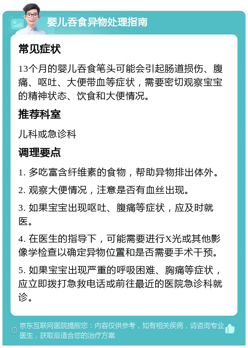 婴儿吞食异物处理指南 常见症状 13个月的婴儿吞食笔头可能会引起肠道损伤、腹痛、呕吐、大便带血等症状，需要密切观察宝宝的精神状态、饮食和大便情况。 推荐科室 儿科或急诊科 调理要点 1. 多吃富含纤维素的食物，帮助异物排出体外。 2. 观察大便情况，注意是否有血丝出现。 3. 如果宝宝出现呕吐、腹痛等症状，应及时就医。 4. 在医生的指导下，可能需要进行X光或其他影像学检查以确定异物位置和是否需要手术干预。 5. 如果宝宝出现严重的呼吸困难、胸痛等症状，应立即拨打急救电话或前往最近的医院急诊科就诊。