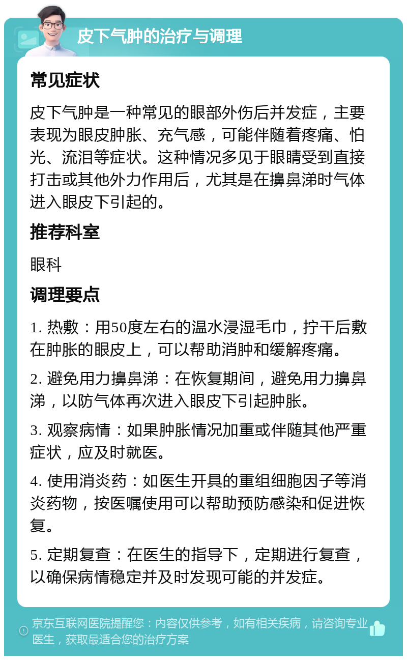 皮下气肿的治疗与调理 常见症状 皮下气肿是一种常见的眼部外伤后并发症，主要表现为眼皮肿胀、充气感，可能伴随着疼痛、怕光、流泪等症状。这种情况多见于眼睛受到直接打击或其他外力作用后，尤其是在擤鼻涕时气体进入眼皮下引起的。 推荐科室 眼科 调理要点 1. 热敷：用50度左右的温水浸湿毛巾，拧干后敷在肿胀的眼皮上，可以帮助消肿和缓解疼痛。 2. 避免用力擤鼻涕：在恢复期间，避免用力擤鼻涕，以防气体再次进入眼皮下引起肿胀。 3. 观察病情：如果肿胀情况加重或伴随其他严重症状，应及时就医。 4. 使用消炎药：如医生开具的重组细胞因子等消炎药物，按医嘱使用可以帮助预防感染和促进恢复。 5. 定期复查：在医生的指导下，定期进行复查，以确保病情稳定并及时发现可能的并发症。