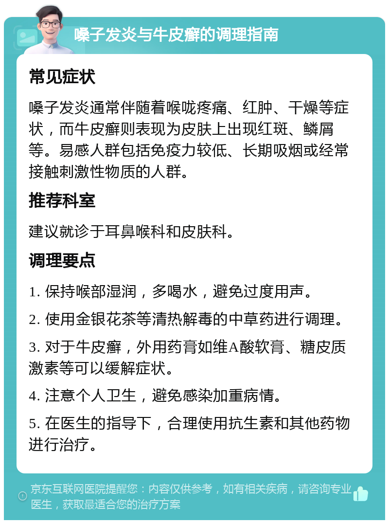 嗓子发炎与牛皮癣的调理指南 常见症状 嗓子发炎通常伴随着喉咙疼痛、红肿、干燥等症状，而牛皮癣则表现为皮肤上出现红斑、鳞屑等。易感人群包括免疫力较低、长期吸烟或经常接触刺激性物质的人群。 推荐科室 建议就诊于耳鼻喉科和皮肤科。 调理要点 1. 保持喉部湿润，多喝水，避免过度用声。 2. 使用金银花茶等清热解毒的中草药进行调理。 3. 对于牛皮癣，外用药膏如维A酸软膏、糖皮质激素等可以缓解症状。 4. 注意个人卫生，避免感染加重病情。 5. 在医生的指导下，合理使用抗生素和其他药物进行治疗。