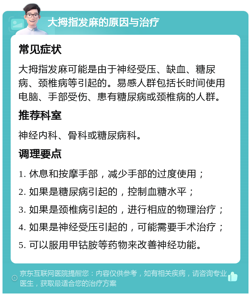 大拇指发麻的原因与治疗 常见症状 大拇指发麻可能是由于神经受压、缺血、糖尿病、颈椎病等引起的。易感人群包括长时间使用电脑、手部受伤、患有糖尿病或颈椎病的人群。 推荐科室 神经内科、骨科或糖尿病科。 调理要点 1. 休息和按摩手部，减少手部的过度使用； 2. 如果是糖尿病引起的，控制血糖水平； 3. 如果是颈椎病引起的，进行相应的物理治疗； 4. 如果是神经受压引起的，可能需要手术治疗； 5. 可以服用甲钴胺等药物来改善神经功能。