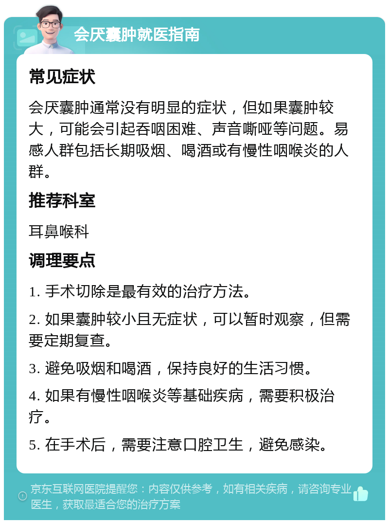 会厌囊肿就医指南 常见症状 会厌囊肿通常没有明显的症状，但如果囊肿较大，可能会引起吞咽困难、声音嘶哑等问题。易感人群包括长期吸烟、喝酒或有慢性咽喉炎的人群。 推荐科室 耳鼻喉科 调理要点 1. 手术切除是最有效的治疗方法。 2. 如果囊肿较小且无症状，可以暂时观察，但需要定期复查。 3. 避免吸烟和喝酒，保持良好的生活习惯。 4. 如果有慢性咽喉炎等基础疾病，需要积极治疗。 5. 在手术后，需要注意口腔卫生，避免感染。