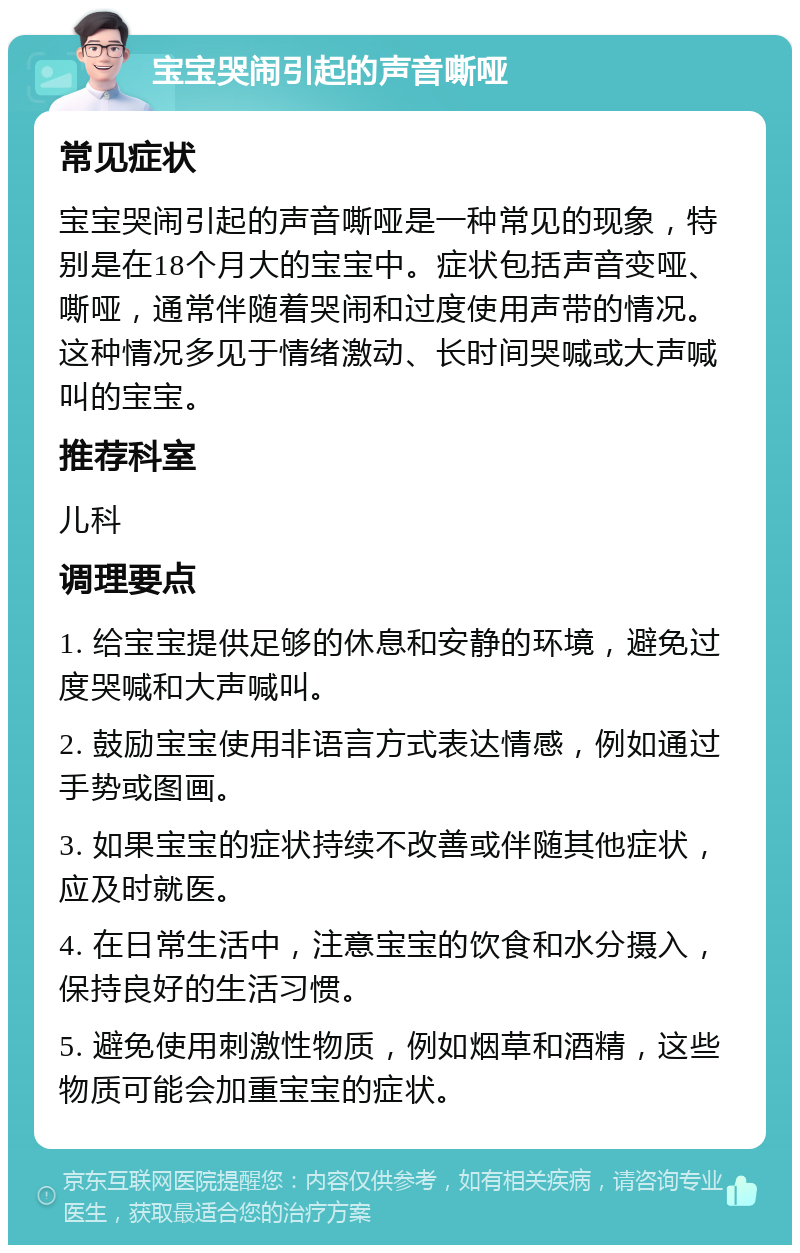 宝宝哭闹引起的声音嘶哑 常见症状 宝宝哭闹引起的声音嘶哑是一种常见的现象，特别是在18个月大的宝宝中。症状包括声音变哑、嘶哑，通常伴随着哭闹和过度使用声带的情况。这种情况多见于情绪激动、长时间哭喊或大声喊叫的宝宝。 推荐科室 儿科 调理要点 1. 给宝宝提供足够的休息和安静的环境，避免过度哭喊和大声喊叫。 2. 鼓励宝宝使用非语言方式表达情感，例如通过手势或图画。 3. 如果宝宝的症状持续不改善或伴随其他症状，应及时就医。 4. 在日常生活中，注意宝宝的饮食和水分摄入，保持良好的生活习惯。 5. 避免使用刺激性物质，例如烟草和酒精，这些物质可能会加重宝宝的症状。