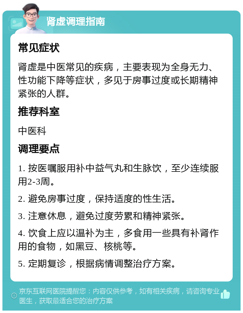 肾虚调理指南 常见症状 肾虚是中医常见的疾病，主要表现为全身无力、性功能下降等症状，多见于房事过度或长期精神紧张的人群。 推荐科室 中医科 调理要点 1. 按医嘱服用补中益气丸和生脉饮，至少连续服用2-3周。 2. 避免房事过度，保持适度的性生活。 3. 注意休息，避免过度劳累和精神紧张。 4. 饮食上应以温补为主，多食用一些具有补肾作用的食物，如黑豆、核桃等。 5. 定期复诊，根据病情调整治疗方案。