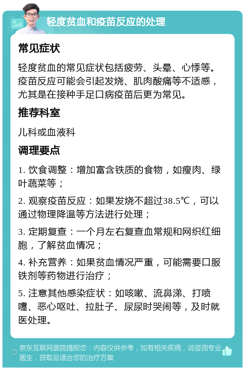 轻度贫血和疫苗反应的处理 常见症状 轻度贫血的常见症状包括疲劳、头晕、心悸等。疫苗反应可能会引起发烧、肌肉酸痛等不适感，尤其是在接种手足口病疫苗后更为常见。 推荐科室 儿科或血液科 调理要点 1. 饮食调整：增加富含铁质的食物，如瘦肉、绿叶蔬菜等； 2. 观察疫苗反应：如果发烧不超过38.5℃，可以通过物理降温等方法进行处理； 3. 定期复查：一个月左右复查血常规和网织红细胞，了解贫血情况； 4. 补充营养：如果贫血情况严重，可能需要口服铁剂等药物进行治疗； 5. 注意其他感染症状：如咳嗽、流鼻涕、打喷嚏、恶心呕吐、拉肚子、尿尿时哭闹等，及时就医处理。