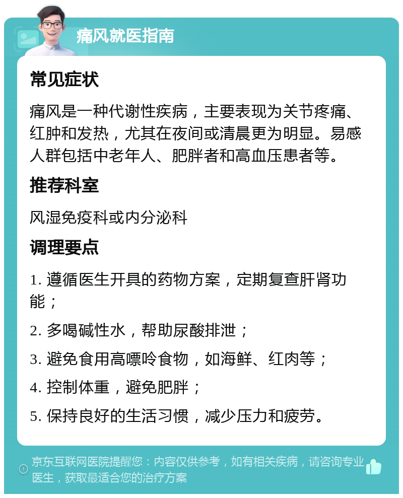 痛风就医指南 常见症状 痛风是一种代谢性疾病，主要表现为关节疼痛、红肿和发热，尤其在夜间或清晨更为明显。易感人群包括中老年人、肥胖者和高血压患者等。 推荐科室 风湿免疫科或内分泌科 调理要点 1. 遵循医生开具的药物方案，定期复查肝肾功能； 2. 多喝碱性水，帮助尿酸排泄； 3. 避免食用高嘌呤食物，如海鲜、红肉等； 4. 控制体重，避免肥胖； 5. 保持良好的生活习惯，减少压力和疲劳。