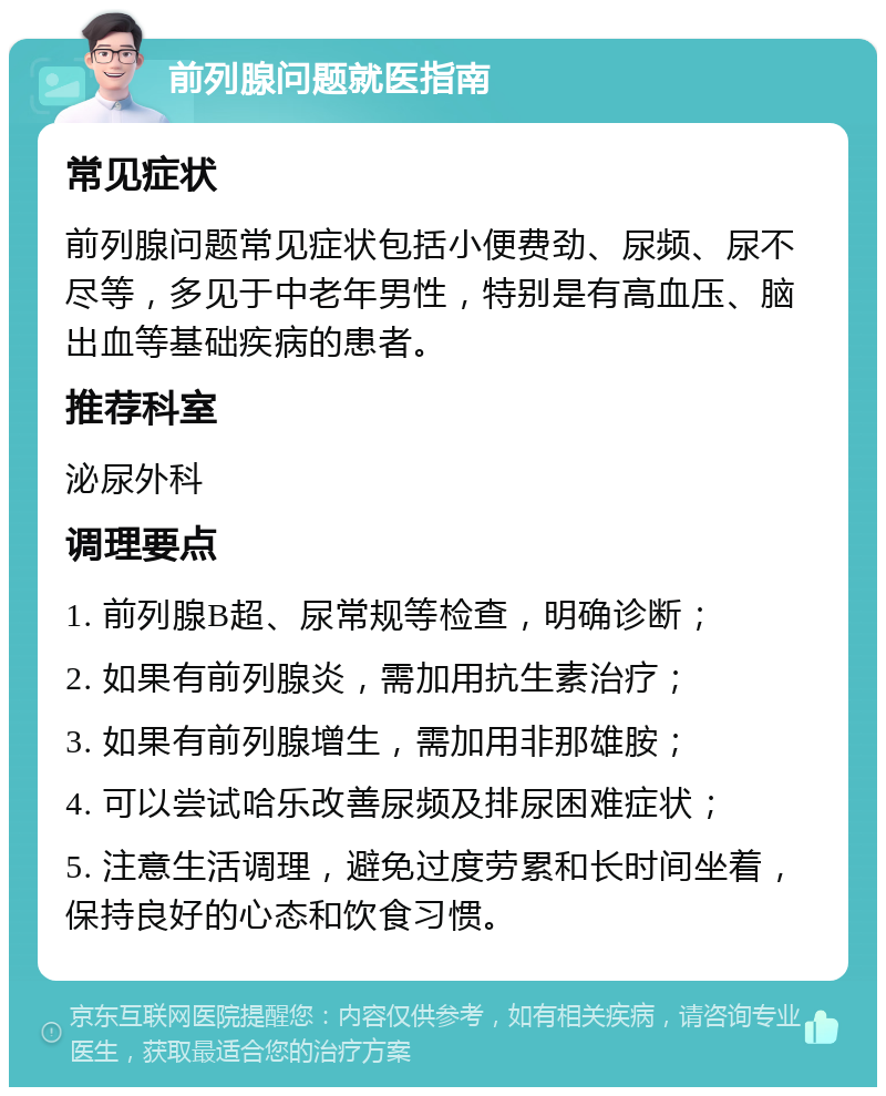 前列腺问题就医指南 常见症状 前列腺问题常见症状包括小便费劲、尿频、尿不尽等，多见于中老年男性，特别是有高血压、脑出血等基础疾病的患者。 推荐科室 泌尿外科 调理要点 1. 前列腺B超、尿常规等检查，明确诊断； 2. 如果有前列腺炎，需加用抗生素治疗； 3. 如果有前列腺增生，需加用非那雄胺； 4. 可以尝试哈乐改善尿频及排尿困难症状； 5. 注意生活调理，避免过度劳累和长时间坐着，保持良好的心态和饮食习惯。