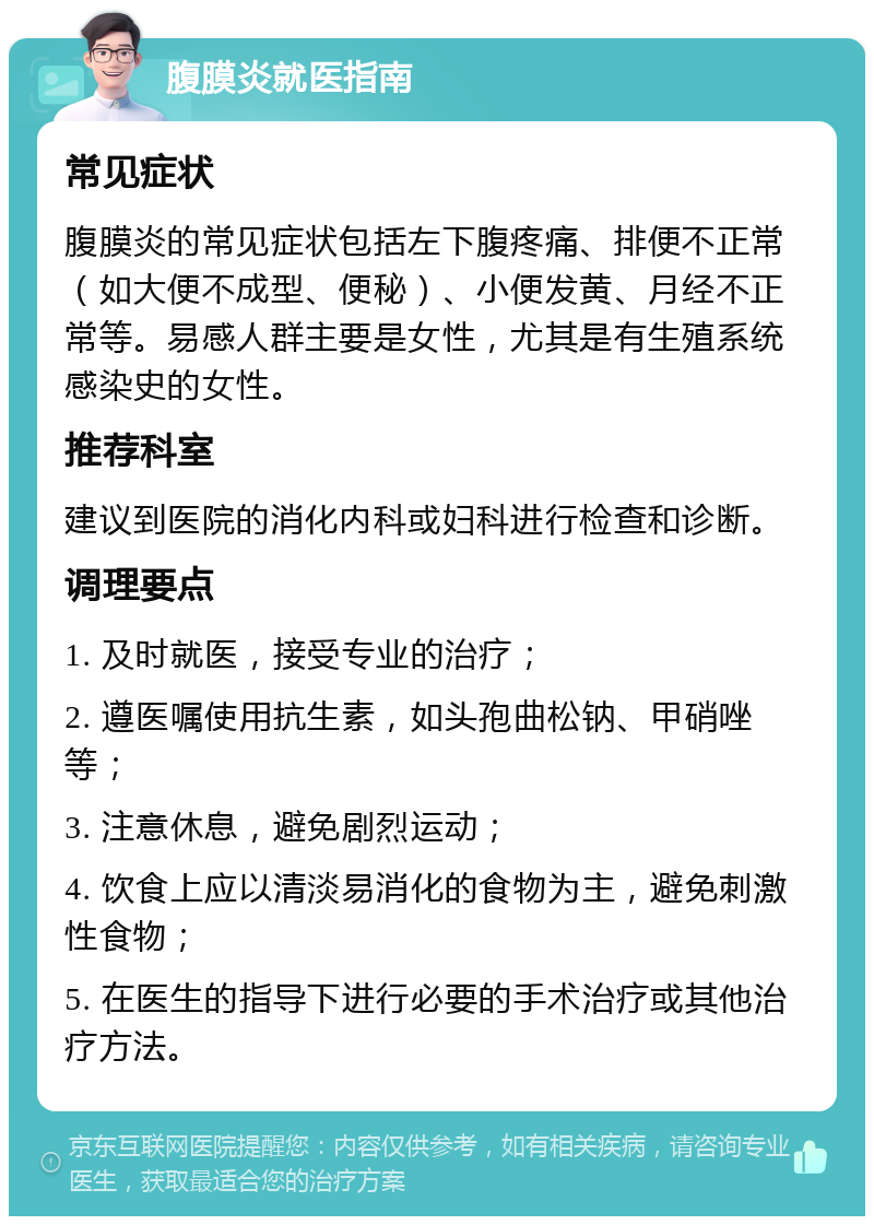 腹膜炎就医指南 常见症状 腹膜炎的常见症状包括左下腹疼痛、排便不正常（如大便不成型、便秘）、小便发黄、月经不正常等。易感人群主要是女性，尤其是有生殖系统感染史的女性。 推荐科室 建议到医院的消化内科或妇科进行检查和诊断。 调理要点 1. 及时就医，接受专业的治疗； 2. 遵医嘱使用抗生素，如头孢曲松钠、甲硝唑等； 3. 注意休息，避免剧烈运动； 4. 饮食上应以清淡易消化的食物为主，避免刺激性食物； 5. 在医生的指导下进行必要的手术治疗或其他治疗方法。