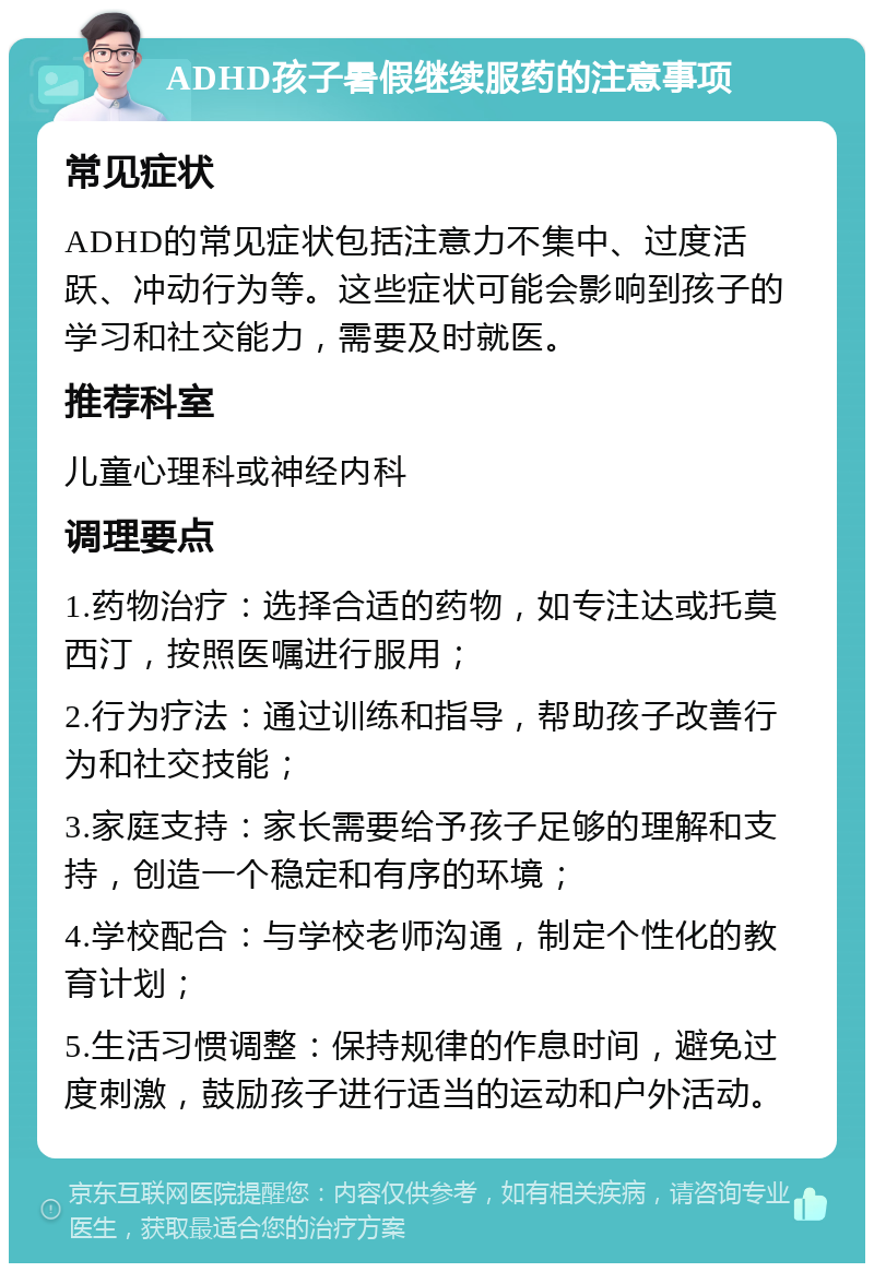 ADHD孩子暑假继续服药的注意事项 常见症状 ADHD的常见症状包括注意力不集中、过度活跃、冲动行为等。这些症状可能会影响到孩子的学习和社交能力，需要及时就医。 推荐科室 儿童心理科或神经内科 调理要点 1.药物治疗：选择合适的药物，如专注达或托莫西汀，按照医嘱进行服用； 2.行为疗法：通过训练和指导，帮助孩子改善行为和社交技能； 3.家庭支持：家长需要给予孩子足够的理解和支持，创造一个稳定和有序的环境； 4.学校配合：与学校老师沟通，制定个性化的教育计划； 5.生活习惯调整：保持规律的作息时间，避免过度刺激，鼓励孩子进行适当的运动和户外活动。