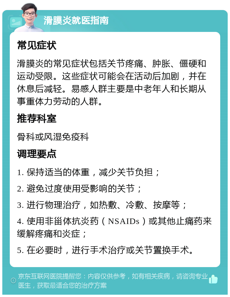 滑膜炎就医指南 常见症状 滑膜炎的常见症状包括关节疼痛、肿胀、僵硬和运动受限。这些症状可能会在活动后加剧，并在休息后减轻。易感人群主要是中老年人和长期从事重体力劳动的人群。 推荐科室 骨科或风湿免疫科 调理要点 1. 保持适当的体重，减少关节负担； 2. 避免过度使用受影响的关节； 3. 进行物理治疗，如热敷、冷敷、按摩等； 4. 使用非甾体抗炎药（NSAIDs）或其他止痛药来缓解疼痛和炎症； 5. 在必要时，进行手术治疗或关节置换手术。