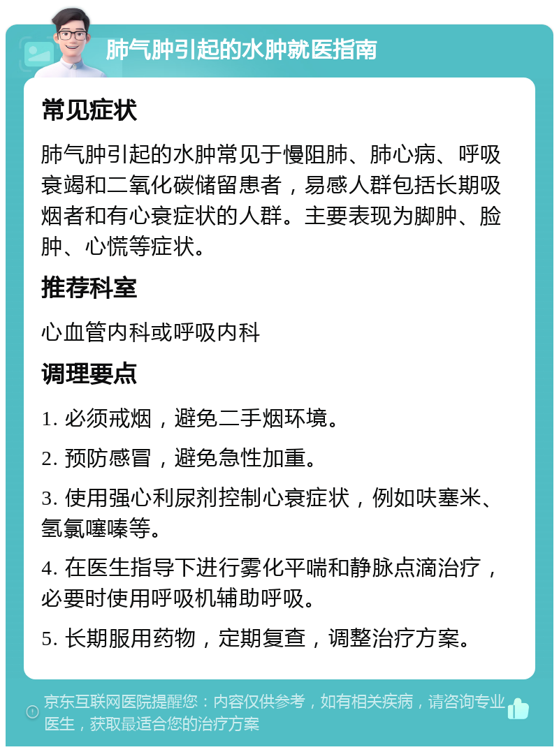 肺气肿引起的水肿就医指南 常见症状 肺气肿引起的水肿常见于慢阻肺、肺心病、呼吸衰竭和二氧化碳储留患者，易感人群包括长期吸烟者和有心衰症状的人群。主要表现为脚肿、脸肿、心慌等症状。 推荐科室 心血管内科或呼吸内科 调理要点 1. 必须戒烟，避免二手烟环境。 2. 预防感冒，避免急性加重。 3. 使用强心利尿剂控制心衰症状，例如呋塞米、氢氯噻嗪等。 4. 在医生指导下进行雾化平喘和静脉点滴治疗，必要时使用呼吸机辅助呼吸。 5. 长期服用药物，定期复查，调整治疗方案。