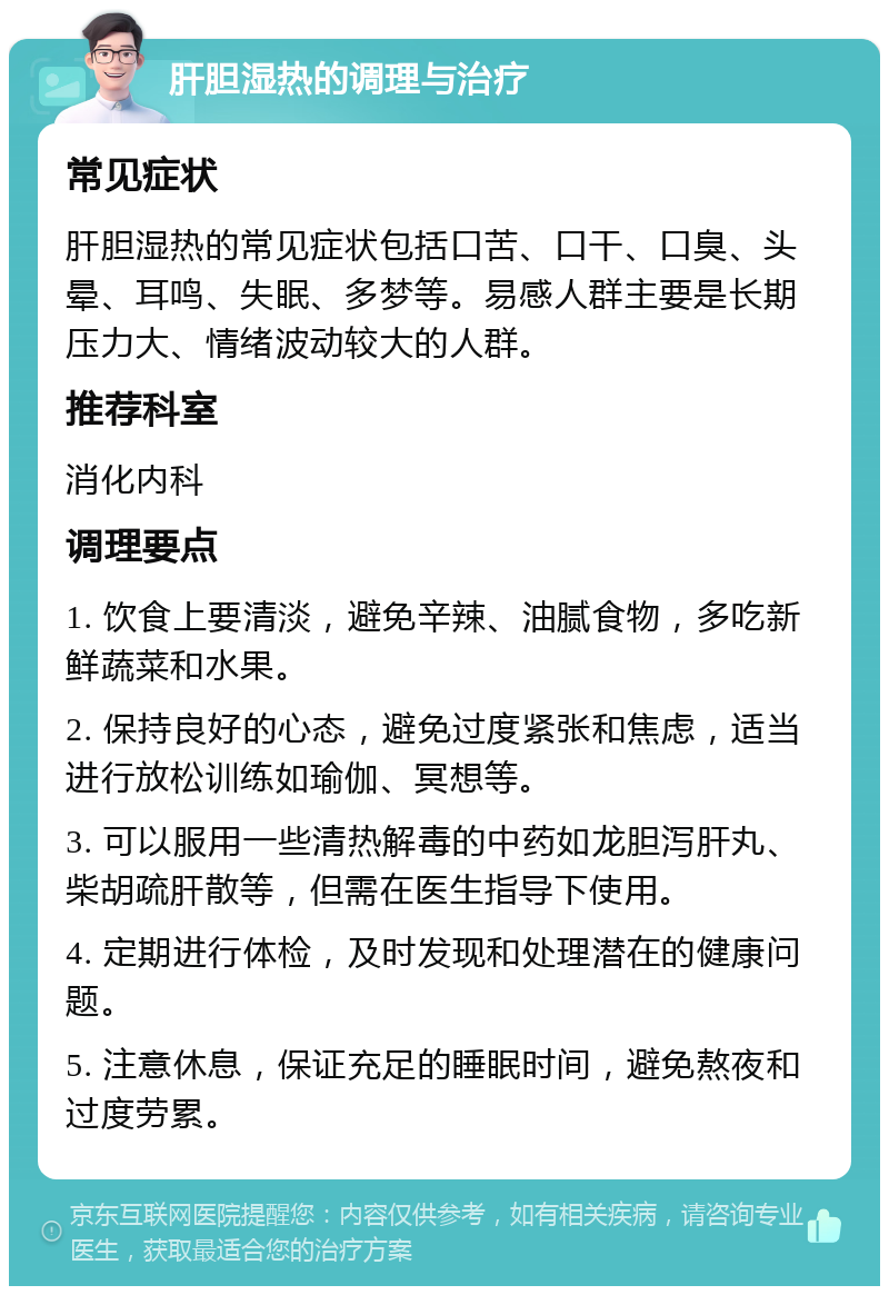 肝胆湿热的调理与治疗 常见症状 肝胆湿热的常见症状包括口苦、口干、口臭、头晕、耳鸣、失眠、多梦等。易感人群主要是长期压力大、情绪波动较大的人群。 推荐科室 消化内科 调理要点 1. 饮食上要清淡，避免辛辣、油腻食物，多吃新鲜蔬菜和水果。 2. 保持良好的心态，避免过度紧张和焦虑，适当进行放松训练如瑜伽、冥想等。 3. 可以服用一些清热解毒的中药如龙胆泻肝丸、柴胡疏肝散等，但需在医生指导下使用。 4. 定期进行体检，及时发现和处理潜在的健康问题。 5. 注意休息，保证充足的睡眠时间，避免熬夜和过度劳累。