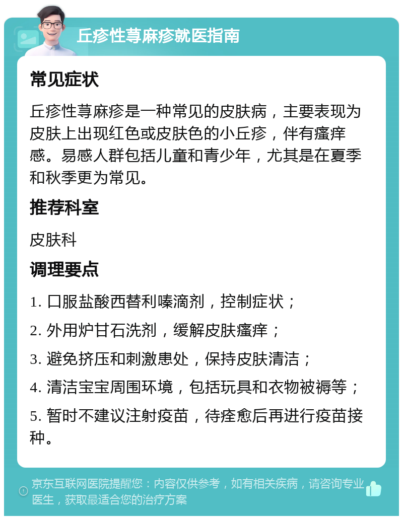 丘疹性荨麻疹就医指南 常见症状 丘疹性荨麻疹是一种常见的皮肤病，主要表现为皮肤上出现红色或皮肤色的小丘疹，伴有瘙痒感。易感人群包括儿童和青少年，尤其是在夏季和秋季更为常见。 推荐科室 皮肤科 调理要点 1. 口服盐酸西替利嗪滴剂，控制症状； 2. 外用炉甘石洗剂，缓解皮肤瘙痒； 3. 避免挤压和刺激患处，保持皮肤清洁； 4. 清洁宝宝周围环境，包括玩具和衣物被褥等； 5. 暂时不建议注射疫苗，待痊愈后再进行疫苗接种。