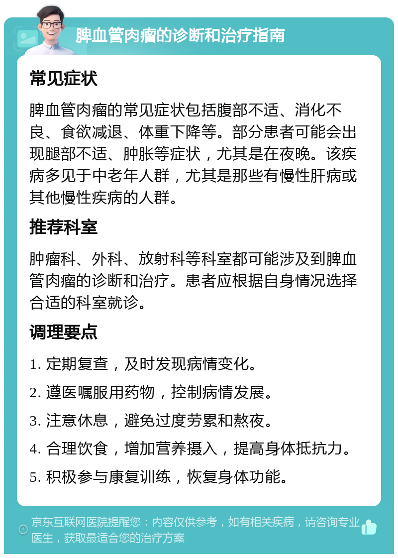 脾血管肉瘤的诊断和治疗指南 常见症状 脾血管肉瘤的常见症状包括腹部不适、消化不良、食欲减退、体重下降等。部分患者可能会出现腿部不适、肿胀等症状，尤其是在夜晚。该疾病多见于中老年人群，尤其是那些有慢性肝病或其他慢性疾病的人群。 推荐科室 肿瘤科、外科、放射科等科室都可能涉及到脾血管肉瘤的诊断和治疗。患者应根据自身情况选择合适的科室就诊。 调理要点 1. 定期复查，及时发现病情变化。 2. 遵医嘱服用药物，控制病情发展。 3. 注意休息，避免过度劳累和熬夜。 4. 合理饮食，增加营养摄入，提高身体抵抗力。 5. 积极参与康复训练，恢复身体功能。