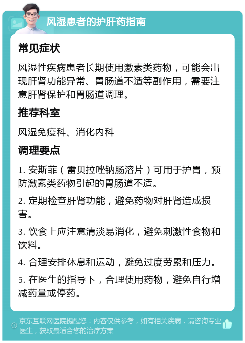 风湿患者的护肝药指南 常见症状 风湿性疾病患者长期使用激素类药物，可能会出现肝肾功能异常、胃肠道不适等副作用，需要注意肝肾保护和胃肠道调理。 推荐科室 风湿免疫科、消化内科 调理要点 1. 安斯菲（雷贝拉唑钠肠溶片）可用于护胃，预防激素类药物引起的胃肠道不适。 2. 定期检查肝肾功能，避免药物对肝肾造成损害。 3. 饮食上应注意清淡易消化，避免刺激性食物和饮料。 4. 合理安排休息和运动，避免过度劳累和压力。 5. 在医生的指导下，合理使用药物，避免自行增减药量或停药。