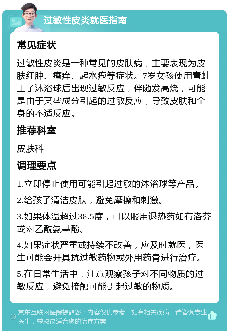 过敏性皮炎就医指南 常见症状 过敏性皮炎是一种常见的皮肤病，主要表现为皮肤红肿、瘙痒、起水疱等症状。7岁女孩使用青蛙王子沐浴球后出现过敏反应，伴随发高烧，可能是由于某些成分引起的过敏反应，导致皮肤和全身的不适反应。 推荐科室 皮肤科 调理要点 1.立即停止使用可能引起过敏的沐浴球等产品。 2.给孩子清洁皮肤，避免摩擦和刺激。 3.如果体温超过38.5度，可以服用退热药如布洛芬或对乙酰氨基酚。 4.如果症状严重或持续不改善，应及时就医，医生可能会开具抗过敏药物或外用药膏进行治疗。 5.在日常生活中，注意观察孩子对不同物质的过敏反应，避免接触可能引起过敏的物质。