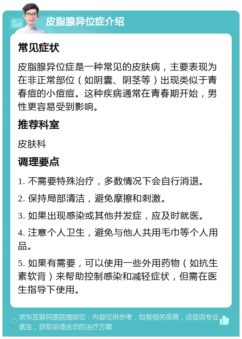 皮脂腺异位症介绍 常见症状 皮脂腺异位症是一种常见的皮肤病，主要表现为在非正常部位（如阴囊、阴茎等）出现类似于青春痘的小痘痘。这种疾病通常在青春期开始，男性更容易受到影响。 推荐科室 皮肤科 调理要点 1. 不需要特殊治疗，多数情况下会自行消退。 2. 保持局部清洁，避免摩擦和刺激。 3. 如果出现感染或其他并发症，应及时就医。 4. 注意个人卫生，避免与他人共用毛巾等个人用品。 5. 如果有需要，可以使用一些外用药物（如抗生素软膏）来帮助控制感染和减轻症状，但需在医生指导下使用。