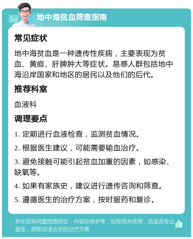 地中海贫血筛查指南 常见症状 地中海贫血是一种遗传性疾病，主要表现为贫血、黄疸、肝脾肿大等症状。易感人群包括地中海沿岸国家和地区的居民以及他们的后代。 推荐科室 血液科 调理要点 1. 定期进行血液检查，监测贫血情况。 2. 根据医生建议，可能需要输血治疗。 3. 避免接触可能引起贫血加重的因素，如感染、缺氧等。 4. 如果有家族史，建议进行遗传咨询和筛查。 5. 遵循医生的治疗方案，按时服药和复诊。