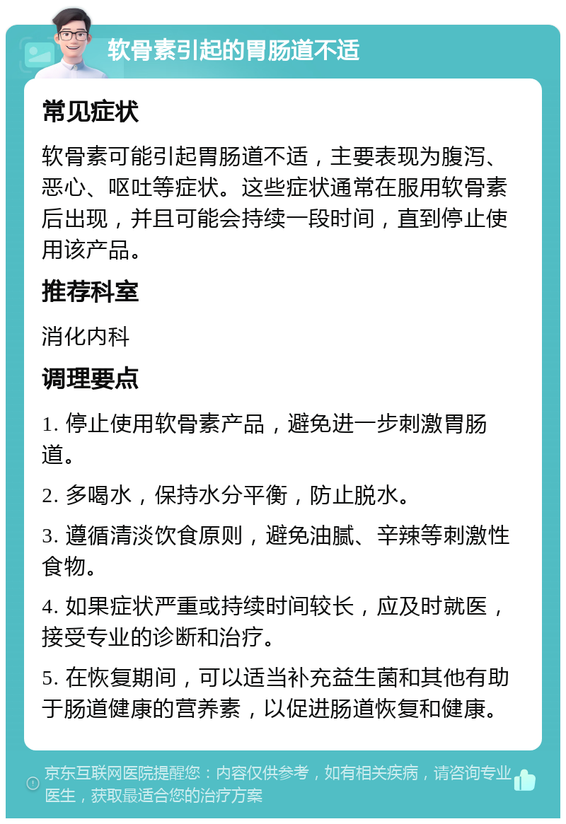 软骨素引起的胃肠道不适 常见症状 软骨素可能引起胃肠道不适，主要表现为腹泻、恶心、呕吐等症状。这些症状通常在服用软骨素后出现，并且可能会持续一段时间，直到停止使用该产品。 推荐科室 消化内科 调理要点 1. 停止使用软骨素产品，避免进一步刺激胃肠道。 2. 多喝水，保持水分平衡，防止脱水。 3. 遵循清淡饮食原则，避免油腻、辛辣等刺激性食物。 4. 如果症状严重或持续时间较长，应及时就医，接受专业的诊断和治疗。 5. 在恢复期间，可以适当补充益生菌和其他有助于肠道健康的营养素，以促进肠道恢复和健康。