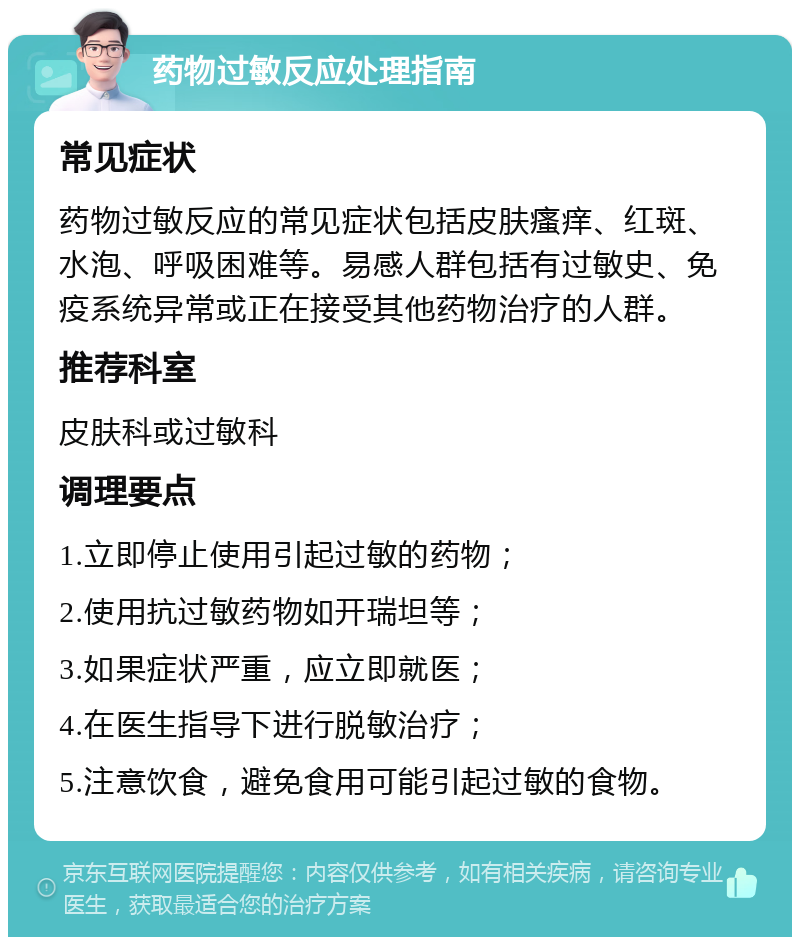 药物过敏反应处理指南 常见症状 药物过敏反应的常见症状包括皮肤瘙痒、红斑、水泡、呼吸困难等。易感人群包括有过敏史、免疫系统异常或正在接受其他药物治疗的人群。 推荐科室 皮肤科或过敏科 调理要点 1.立即停止使用引起过敏的药物； 2.使用抗过敏药物如开瑞坦等； 3.如果症状严重，应立即就医； 4.在医生指导下进行脱敏治疗； 5.注意饮食，避免食用可能引起过敏的食物。