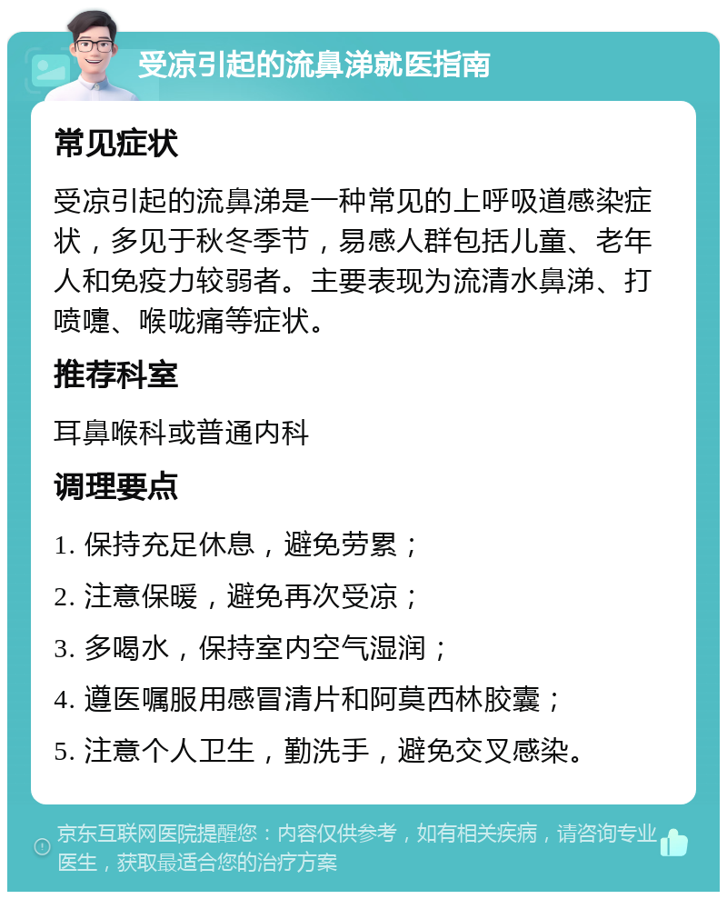 受凉引起的流鼻涕就医指南 常见症状 受凉引起的流鼻涕是一种常见的上呼吸道感染症状，多见于秋冬季节，易感人群包括儿童、老年人和免疫力较弱者。主要表现为流清水鼻涕、打喷嚏、喉咙痛等症状。 推荐科室 耳鼻喉科或普通内科 调理要点 1. 保持充足休息，避免劳累； 2. 注意保暖，避免再次受凉； 3. 多喝水，保持室内空气湿润； 4. 遵医嘱服用感冒清片和阿莫西林胶囊； 5. 注意个人卫生，勤洗手，避免交叉感染。