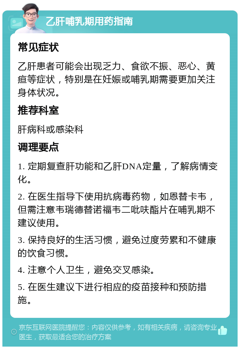 乙肝哺乳期用药指南 常见症状 乙肝患者可能会出现乏力、食欲不振、恶心、黄疸等症状，特别是在妊娠或哺乳期需要更加关注身体状况。 推荐科室 肝病科或感染科 调理要点 1. 定期复查肝功能和乙肝DNA定量，了解病情变化。 2. 在医生指导下使用抗病毒药物，如恩替卡韦，但需注意韦瑞德替诺福韦二吡呋酯片在哺乳期不建议使用。 3. 保持良好的生活习惯，避免过度劳累和不健康的饮食习惯。 4. 注意个人卫生，避免交叉感染。 5. 在医生建议下进行相应的疫苗接种和预防措施。