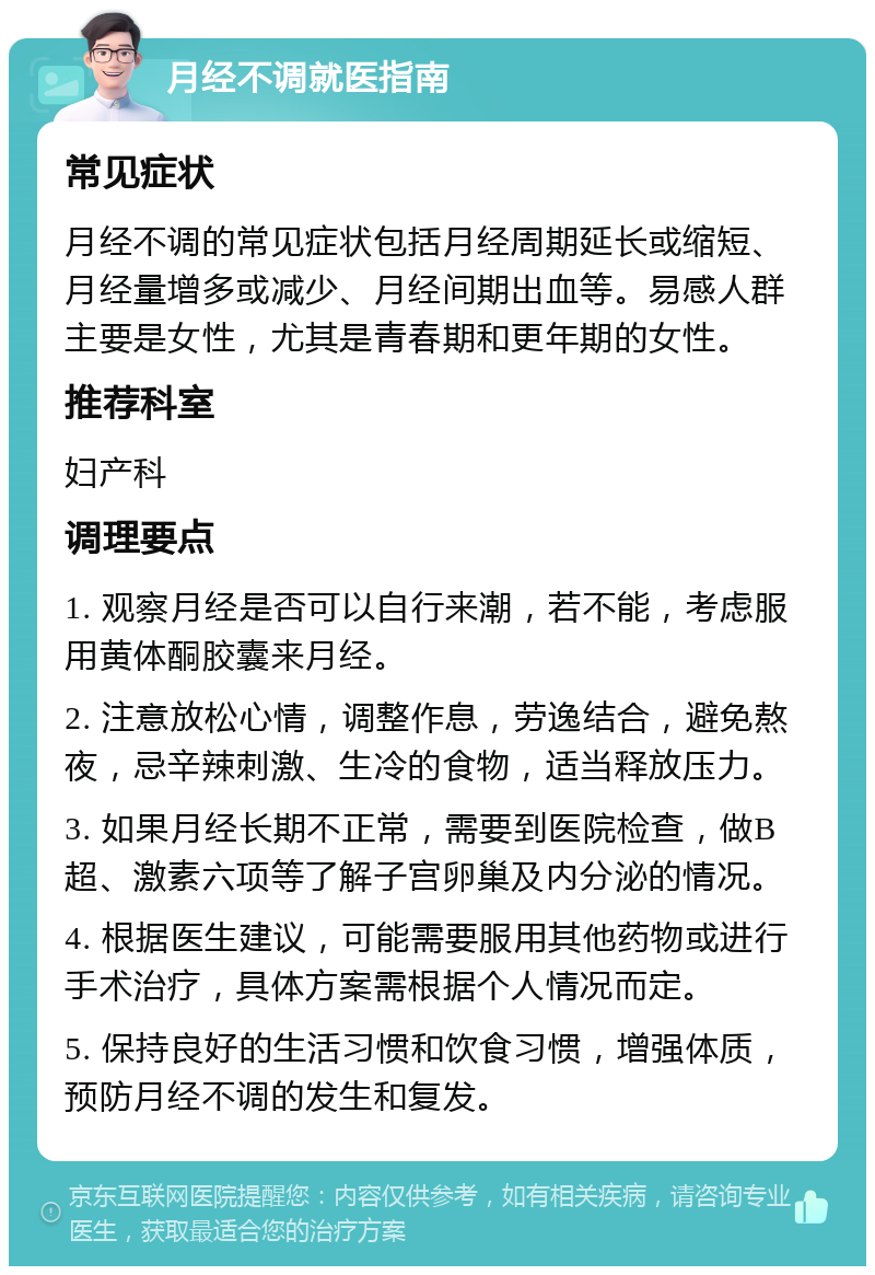 月经不调就医指南 常见症状 月经不调的常见症状包括月经周期延长或缩短、月经量增多或减少、月经间期出血等。易感人群主要是女性，尤其是青春期和更年期的女性。 推荐科室 妇产科 调理要点 1. 观察月经是否可以自行来潮，若不能，考虑服用黄体酮胶囊来月经。 2. 注意放松心情，调整作息，劳逸结合，避免熬夜，忌辛辣刺激、生冷的食物，适当释放压力。 3. 如果月经长期不正常，需要到医院检查，做B超、激素六项等了解子宫卵巢及内分泌的情况。 4. 根据医生建议，可能需要服用其他药物或进行手术治疗，具体方案需根据个人情况而定。 5. 保持良好的生活习惯和饮食习惯，增强体质，预防月经不调的发生和复发。