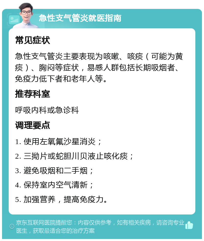 急性支气管炎就医指南 常见症状 急性支气管炎主要表现为咳嗽、咳痰（可能为黄痰）、胸闷等症状，易感人群包括长期吸烟者、免疫力低下者和老年人等。 推荐科室 呼吸内科或急诊科 调理要点 1. 使用左氧氟沙星消炎； 2. 三拗片或蛇胆川贝液止咳化痰； 3. 避免吸烟和二手烟； 4. 保持室内空气清新； 5. 加强营养，提高免疫力。