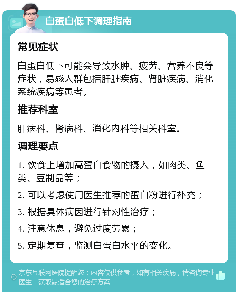 白蛋白低下调理指南 常见症状 白蛋白低下可能会导致水肿、疲劳、营养不良等症状，易感人群包括肝脏疾病、肾脏疾病、消化系统疾病等患者。 推荐科室 肝病科、肾病科、消化内科等相关科室。 调理要点 1. 饮食上增加高蛋白食物的摄入，如肉类、鱼类、豆制品等； 2. 可以考虑使用医生推荐的蛋白粉进行补充； 3. 根据具体病因进行针对性治疗； 4. 注意休息，避免过度劳累； 5. 定期复查，监测白蛋白水平的变化。