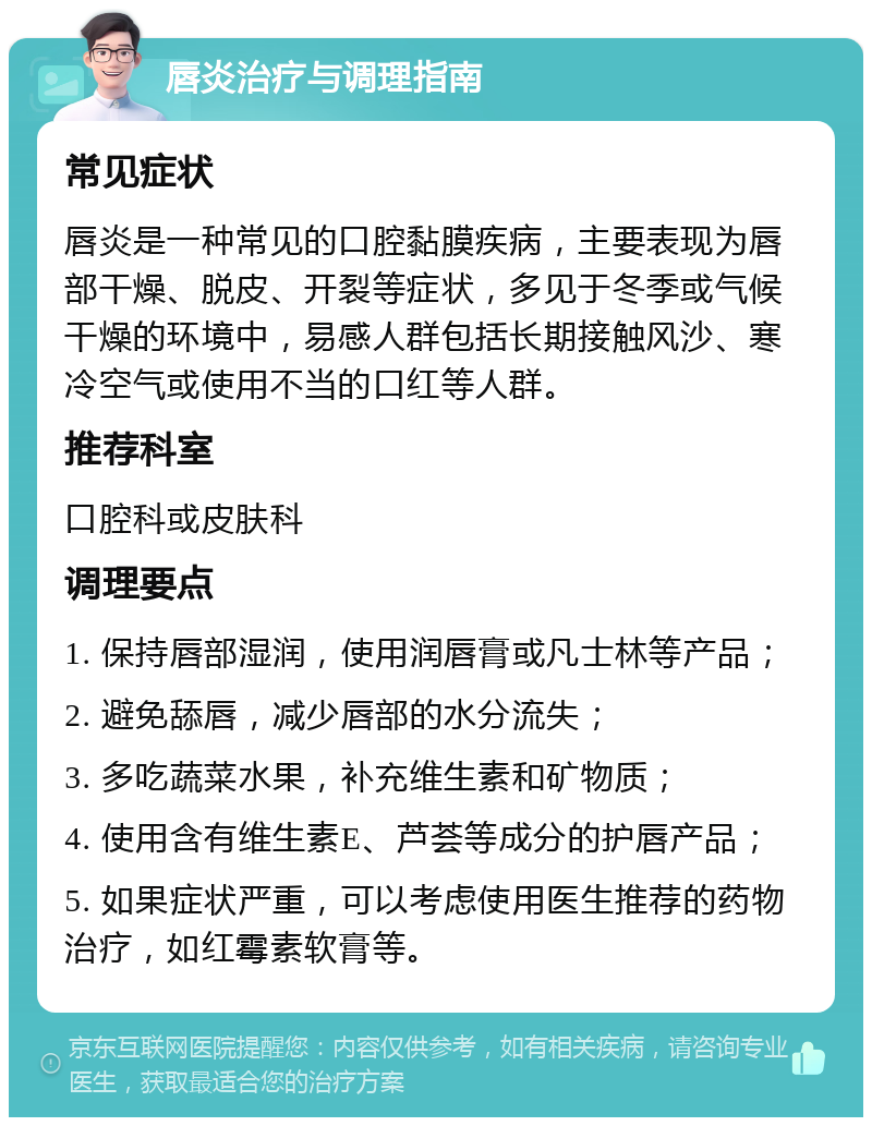 唇炎治疗与调理指南 常见症状 唇炎是一种常见的口腔黏膜疾病，主要表现为唇部干燥、脱皮、开裂等症状，多见于冬季或气候干燥的环境中，易感人群包括长期接触风沙、寒冷空气或使用不当的口红等人群。 推荐科室 口腔科或皮肤科 调理要点 1. 保持唇部湿润，使用润唇膏或凡士林等产品； 2. 避免舔唇，减少唇部的水分流失； 3. 多吃蔬菜水果，补充维生素和矿物质； 4. 使用含有维生素E、芦荟等成分的护唇产品； 5. 如果症状严重，可以考虑使用医生推荐的药物治疗，如红霉素软膏等。