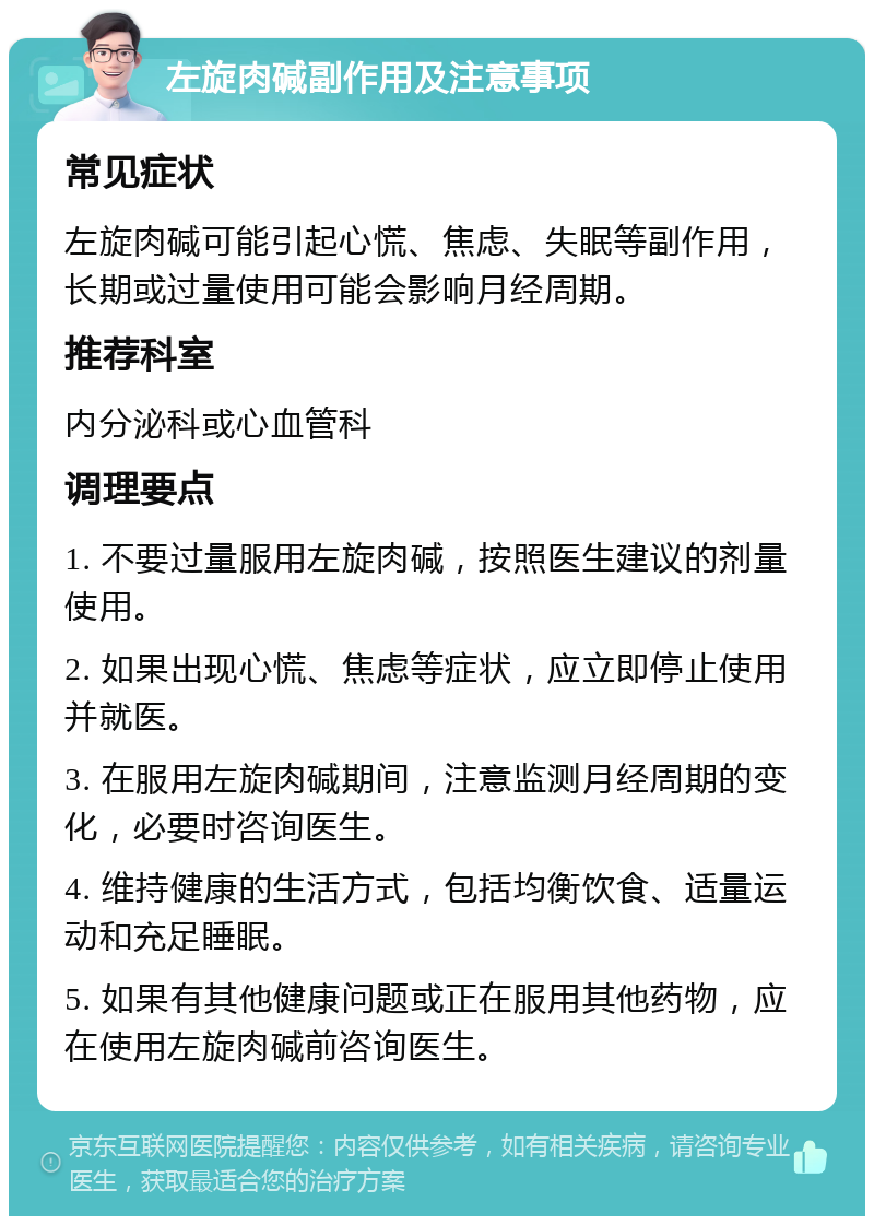 左旋肉碱副作用及注意事项 常见症状 左旋肉碱可能引起心慌、焦虑、失眠等副作用，长期或过量使用可能会影响月经周期。 推荐科室 内分泌科或心血管科 调理要点 1. 不要过量服用左旋肉碱，按照医生建议的剂量使用。 2. 如果出现心慌、焦虑等症状，应立即停止使用并就医。 3. 在服用左旋肉碱期间，注意监测月经周期的变化，必要时咨询医生。 4. 维持健康的生活方式，包括均衡饮食、适量运动和充足睡眠。 5. 如果有其他健康问题或正在服用其他药物，应在使用左旋肉碱前咨询医生。