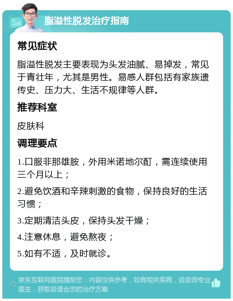 脂溢性脱发治疗指南 常见症状 脂溢性脱发主要表现为头发油腻、易掉发，常见于青壮年，尤其是男性。易感人群包括有家族遗传史、压力大、生活不规律等人群。 推荐科室 皮肤科 调理要点 1.口服非那雄胺，外用米诺地尔酊，需连续使用三个月以上； 2.避免饮酒和辛辣刺激的食物，保持良好的生活习惯； 3.定期清洁头皮，保持头发干燥； 4.注意休息，避免熬夜； 5.如有不适，及时就诊。