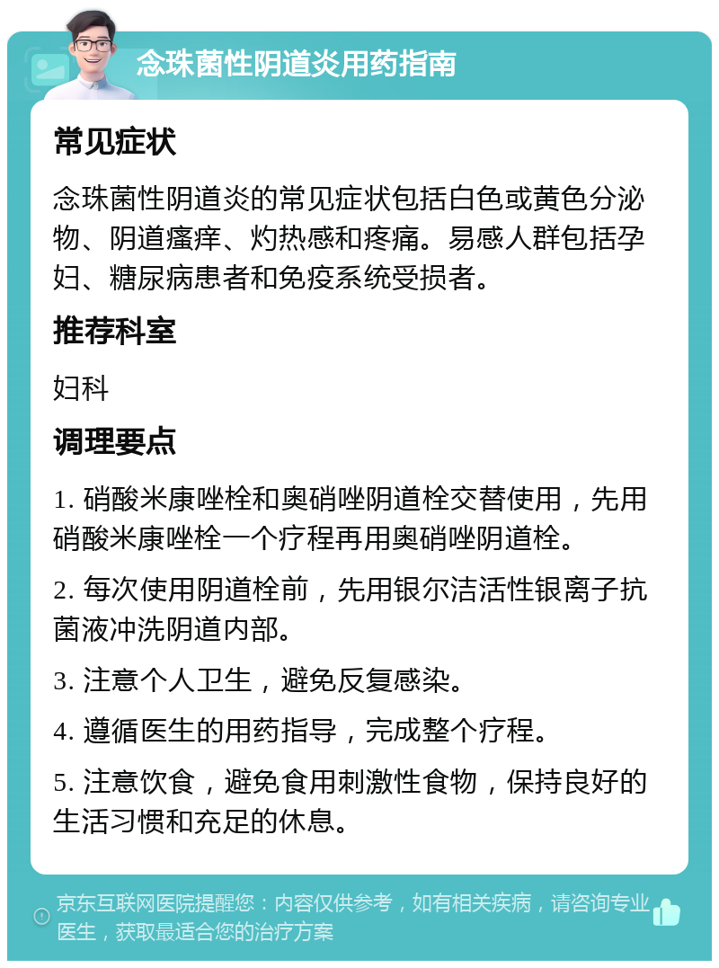 念珠菌性阴道炎用药指南 常见症状 念珠菌性阴道炎的常见症状包括白色或黄色分泌物、阴道瘙痒、灼热感和疼痛。易感人群包括孕妇、糖尿病患者和免疫系统受损者。 推荐科室 妇科 调理要点 1. 硝酸米康唑栓和奥硝唑阴道栓交替使用，先用硝酸米康唑栓一个疗程再用奥硝唑阴道栓。 2. 每次使用阴道栓前，先用银尔洁活性银离子抗菌液冲洗阴道内部。 3. 注意个人卫生，避免反复感染。 4. 遵循医生的用药指导，完成整个疗程。 5. 注意饮食，避免食用刺激性食物，保持良好的生活习惯和充足的休息。