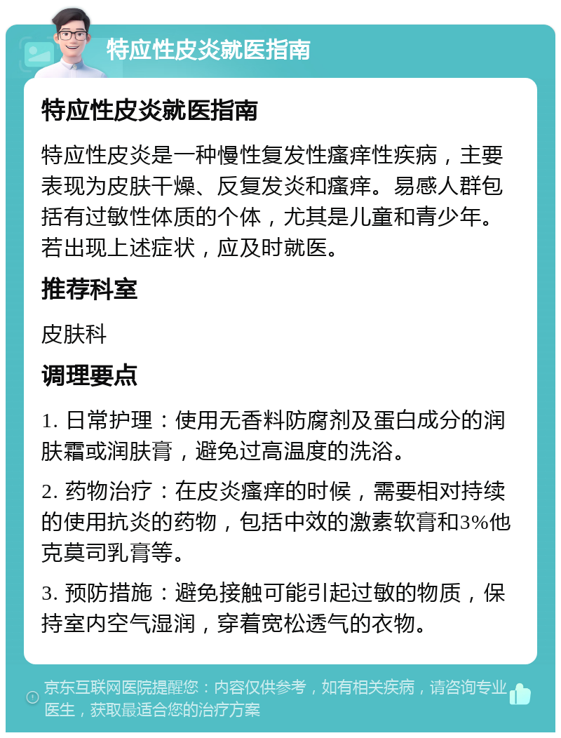 特应性皮炎就医指南 特应性皮炎就医指南 特应性皮炎是一种慢性复发性瘙痒性疾病，主要表现为皮肤干燥、反复发炎和瘙痒。易感人群包括有过敏性体质的个体，尤其是儿童和青少年。若出现上述症状，应及时就医。 推荐科室 皮肤科 调理要点 1. 日常护理：使用无香料防腐剂及蛋白成分的润肤霜或润肤膏，避免过高温度的洗浴。 2. 药物治疗：在皮炎瘙痒的时候，需要相对持续的使用抗炎的药物，包括中效的激素软膏和3%他克莫司乳膏等。 3. 预防措施：避免接触可能引起过敏的物质，保持室内空气湿润，穿着宽松透气的衣物。