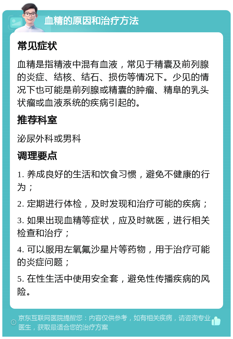 血精的原因和治疗方法 常见症状 血精是指精液中混有血液，常见于精囊及前列腺的炎症、结核、结石、损伤等情况下。少见的情况下也可能是前列腺或精囊的肿瘤、精阜的乳头状瘤或血液系统的疾病引起的。 推荐科室 泌尿外科或男科 调理要点 1. 养成良好的生活和饮食习惯，避免不健康的行为； 2. 定期进行体检，及时发现和治疗可能的疾病； 3. 如果出现血精等症状，应及时就医，进行相关检查和治疗； 4. 可以服用左氧氟沙星片等药物，用于治疗可能的炎症问题； 5. 在性生活中使用安全套，避免性传播疾病的风险。