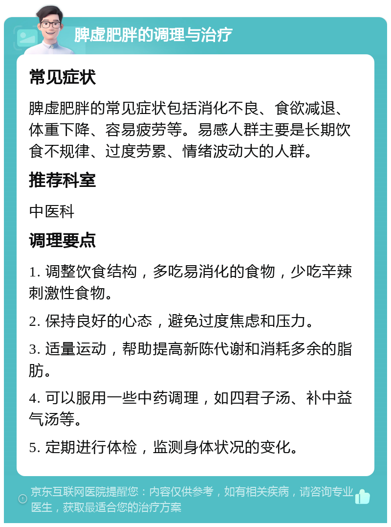 脾虚肥胖的调理与治疗 常见症状 脾虚肥胖的常见症状包括消化不良、食欲减退、体重下降、容易疲劳等。易感人群主要是长期饮食不规律、过度劳累、情绪波动大的人群。 推荐科室 中医科 调理要点 1. 调整饮食结构，多吃易消化的食物，少吃辛辣刺激性食物。 2. 保持良好的心态，避免过度焦虑和压力。 3. 适量运动，帮助提高新陈代谢和消耗多余的脂肪。 4. 可以服用一些中药调理，如四君子汤、补中益气汤等。 5. 定期进行体检，监测身体状况的变化。