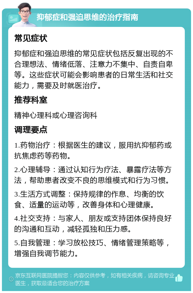 抑郁症和强迫思维的治疗指南 常见症状 抑郁症和强迫思维的常见症状包括反复出现的不合理想法、情绪低落、注意力不集中、自责自卑等。这些症状可能会影响患者的日常生活和社交能力，需要及时就医治疗。 推荐科室 精神心理科或心理咨询科 调理要点 1.药物治疗：根据医生的建议，服用抗抑郁药或抗焦虑药等药物。 2.心理辅导：通过认知行为疗法、暴露疗法等方法，帮助患者改变不良的思维模式和行为习惯。 3.生活方式调整：保持规律的作息、均衡的饮食、适量的运动等，改善身体和心理健康。 4.社交支持：与家人、朋友或支持团体保持良好的沟通和互动，减轻孤独和压力感。 5.自我管理：学习放松技巧、情绪管理策略等，增强自我调节能力。