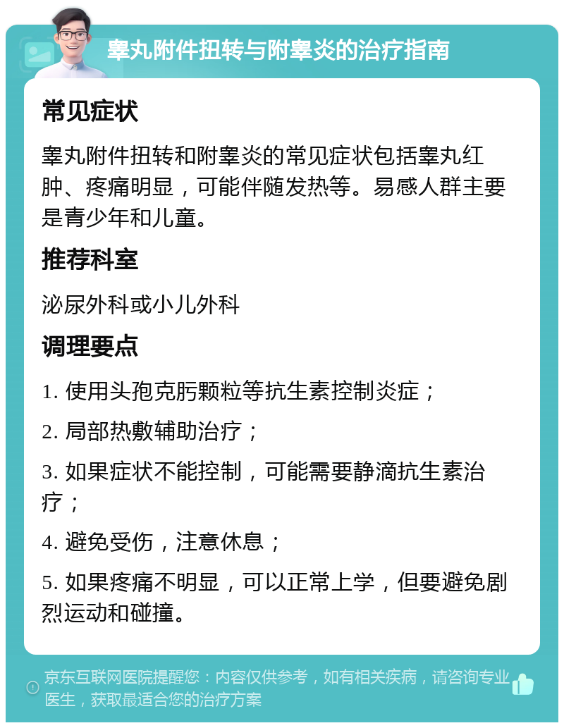 睾丸附件扭转与附睾炎的治疗指南 常见症状 睾丸附件扭转和附睾炎的常见症状包括睾丸红肿、疼痛明显，可能伴随发热等。易感人群主要是青少年和儿童。 推荐科室 泌尿外科或小儿外科 调理要点 1. 使用头孢克肟颗粒等抗生素控制炎症； 2. 局部热敷辅助治疗； 3. 如果症状不能控制，可能需要静滴抗生素治疗； 4. 避免受伤，注意休息； 5. 如果疼痛不明显，可以正常上学，但要避免剧烈运动和碰撞。