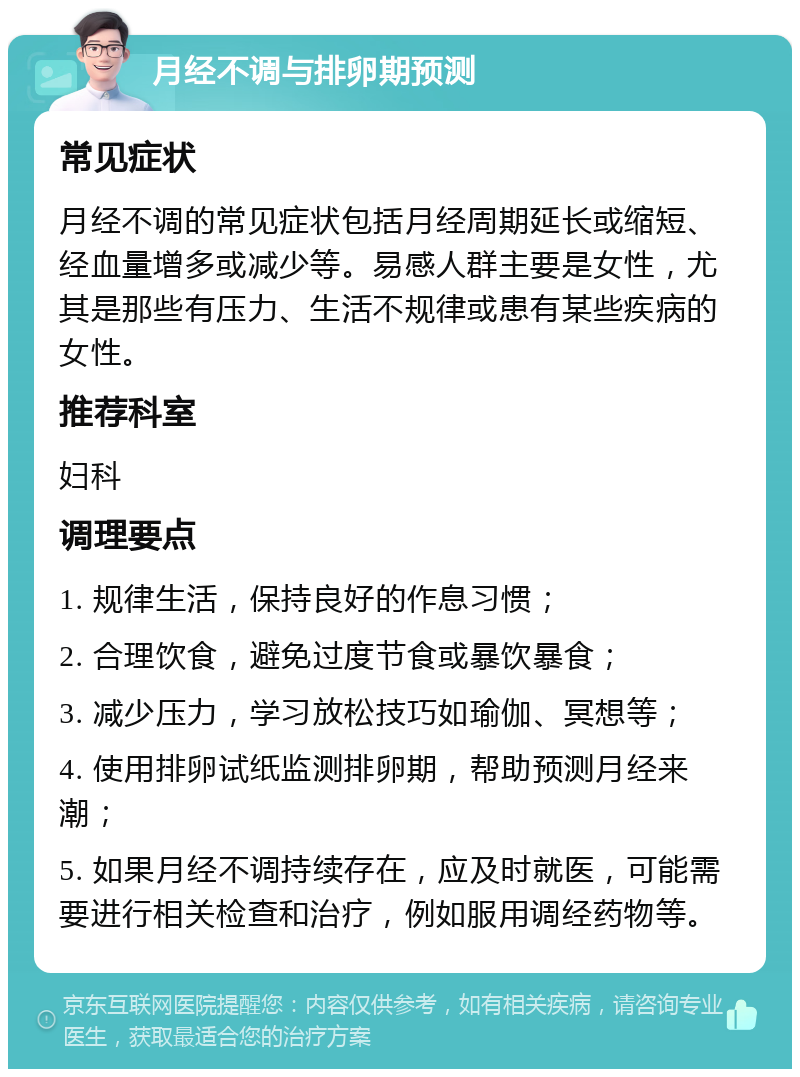 月经不调与排卵期预测 常见症状 月经不调的常见症状包括月经周期延长或缩短、经血量增多或减少等。易感人群主要是女性，尤其是那些有压力、生活不规律或患有某些疾病的女性。 推荐科室 妇科 调理要点 1. 规律生活，保持良好的作息习惯； 2. 合理饮食，避免过度节食或暴饮暴食； 3. 减少压力，学习放松技巧如瑜伽、冥想等； 4. 使用排卵试纸监测排卵期，帮助预测月经来潮； 5. 如果月经不调持续存在，应及时就医，可能需要进行相关检查和治疗，例如服用调经药物等。