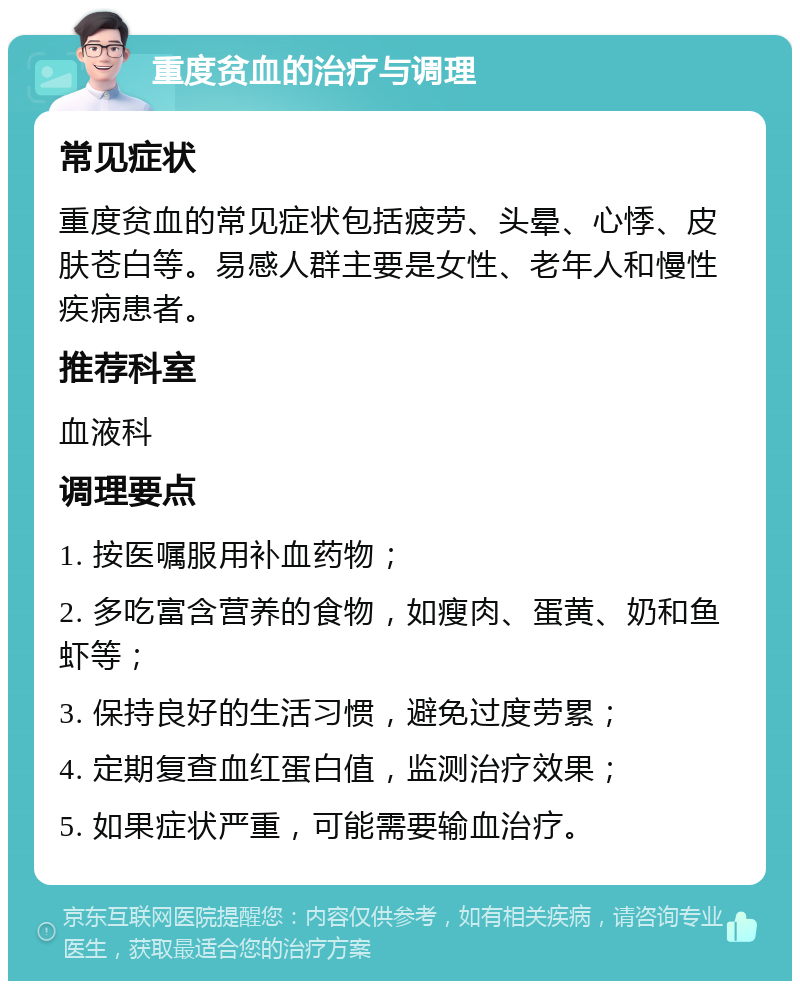 重度贫血的治疗与调理 常见症状 重度贫血的常见症状包括疲劳、头晕、心悸、皮肤苍白等。易感人群主要是女性、老年人和慢性疾病患者。 推荐科室 血液科 调理要点 1. 按医嘱服用补血药物； 2. 多吃富含营养的食物，如瘦肉、蛋黄、奶和鱼虾等； 3. 保持良好的生活习惯，避免过度劳累； 4. 定期复查血红蛋白值，监测治疗效果； 5. 如果症状严重，可能需要输血治疗。