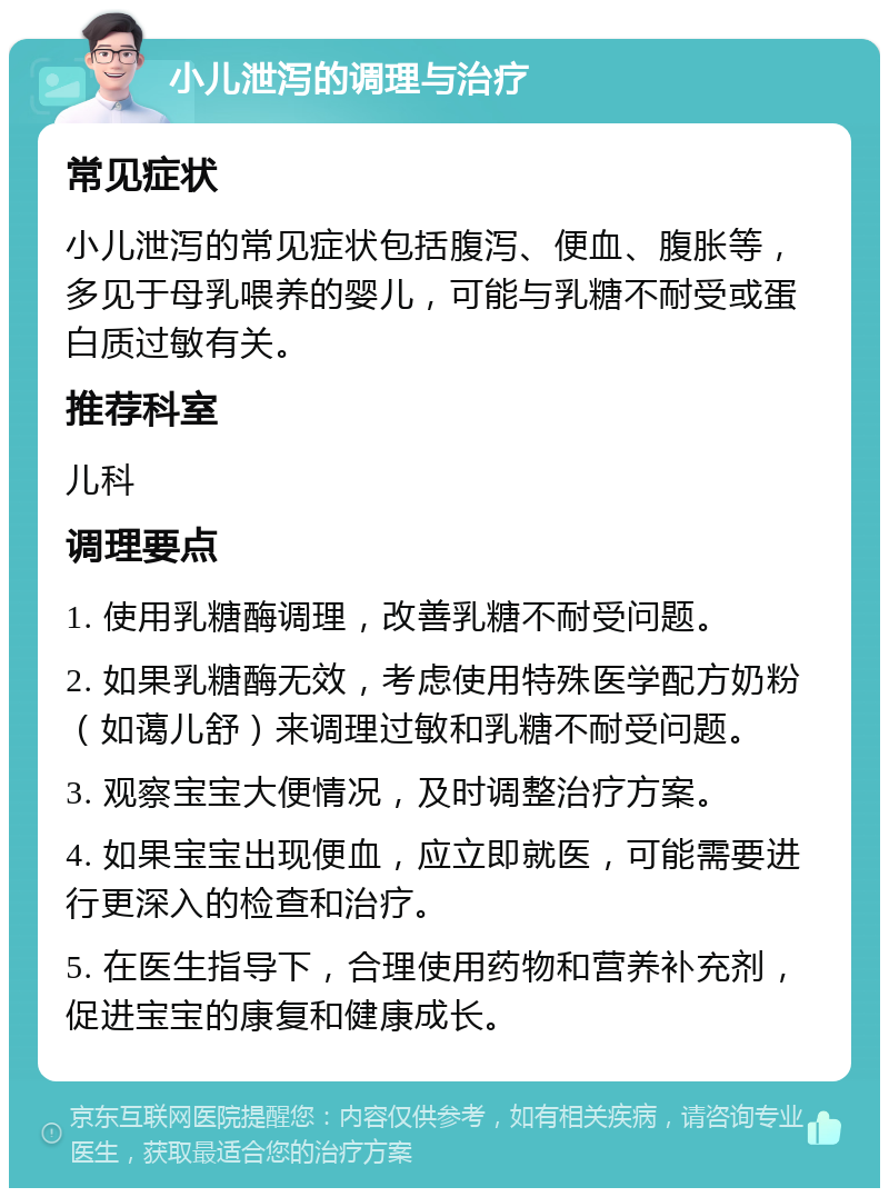 小儿泄泻的调理与治疗 常见症状 小儿泄泻的常见症状包括腹泻、便血、腹胀等，多见于母乳喂养的婴儿，可能与乳糖不耐受或蛋白质过敏有关。 推荐科室 儿科 调理要点 1. 使用乳糖酶调理，改善乳糖不耐受问题。 2. 如果乳糖酶无效，考虑使用特殊医学配方奶粉（如蔼儿舒）来调理过敏和乳糖不耐受问题。 3. 观察宝宝大便情况，及时调整治疗方案。 4. 如果宝宝出现便血，应立即就医，可能需要进行更深入的检查和治疗。 5. 在医生指导下，合理使用药物和营养补充剂，促进宝宝的康复和健康成长。