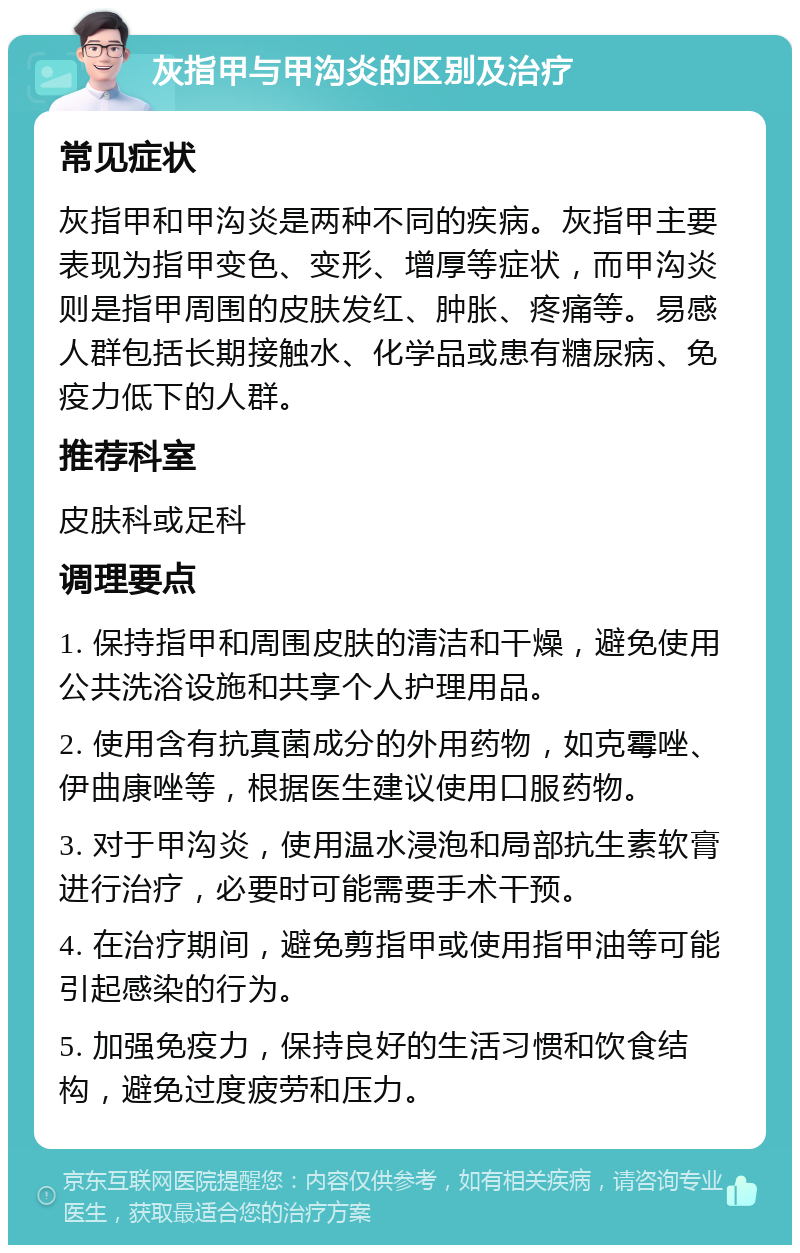 灰指甲与甲沟炎的区别及治疗 常见症状 灰指甲和甲沟炎是两种不同的疾病。灰指甲主要表现为指甲变色、变形、增厚等症状，而甲沟炎则是指甲周围的皮肤发红、肿胀、疼痛等。易感人群包括长期接触水、化学品或患有糖尿病、免疫力低下的人群。 推荐科室 皮肤科或足科 调理要点 1. 保持指甲和周围皮肤的清洁和干燥，避免使用公共洗浴设施和共享个人护理用品。 2. 使用含有抗真菌成分的外用药物，如克霉唑、伊曲康唑等，根据医生建议使用口服药物。 3. 对于甲沟炎，使用温水浸泡和局部抗生素软膏进行治疗，必要时可能需要手术干预。 4. 在治疗期间，避免剪指甲或使用指甲油等可能引起感染的行为。 5. 加强免疫力，保持良好的生活习惯和饮食结构，避免过度疲劳和压力。