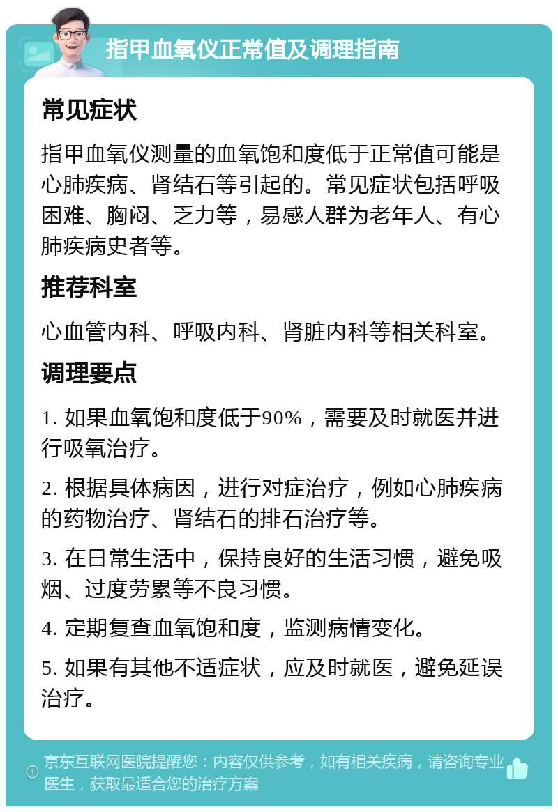 指甲血氧仪正常值及调理指南 常见症状 指甲血氧仪测量的血氧饱和度低于正常值可能是心肺疾病、肾结石等引起的。常见症状包括呼吸困难、胸闷、乏力等，易感人群为老年人、有心肺疾病史者等。 推荐科室 心血管内科、呼吸内科、肾脏内科等相关科室。 调理要点 1. 如果血氧饱和度低于90%，需要及时就医并进行吸氧治疗。 2. 根据具体病因，进行对症治疗，例如心肺疾病的药物治疗、肾结石的排石治疗等。 3. 在日常生活中，保持良好的生活习惯，避免吸烟、过度劳累等不良习惯。 4. 定期复查血氧饱和度，监测病情变化。 5. 如果有其他不适症状，应及时就医，避免延误治疗。