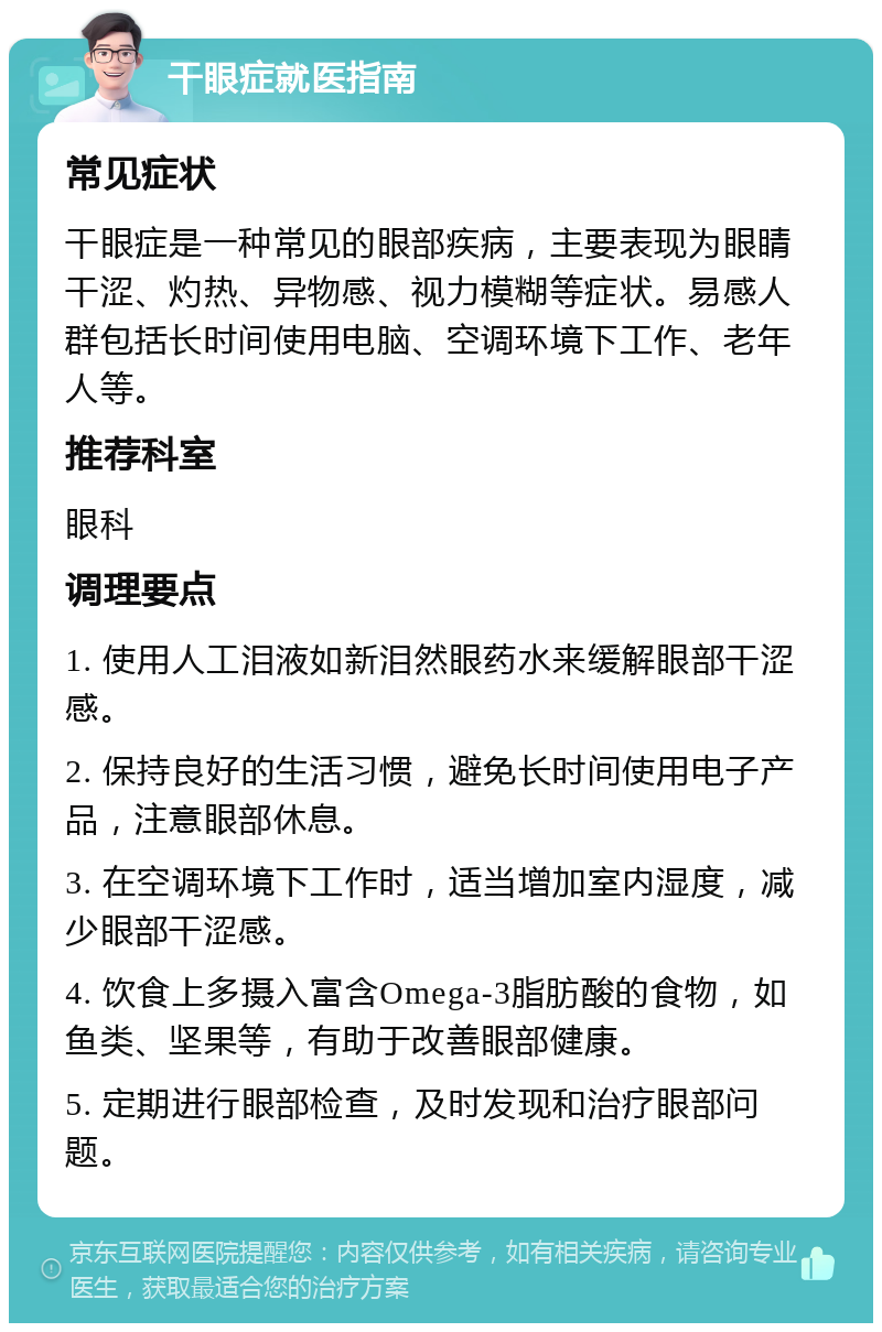 干眼症就医指南 常见症状 干眼症是一种常见的眼部疾病，主要表现为眼睛干涩、灼热、异物感、视力模糊等症状。易感人群包括长时间使用电脑、空调环境下工作、老年人等。 推荐科室 眼科 调理要点 1. 使用人工泪液如新泪然眼药水来缓解眼部干涩感。 2. 保持良好的生活习惯，避免长时间使用电子产品，注意眼部休息。 3. 在空调环境下工作时，适当增加室内湿度，减少眼部干涩感。 4. 饮食上多摄入富含Omega-3脂肪酸的食物，如鱼类、坚果等，有助于改善眼部健康。 5. 定期进行眼部检查，及时发现和治疗眼部问题。