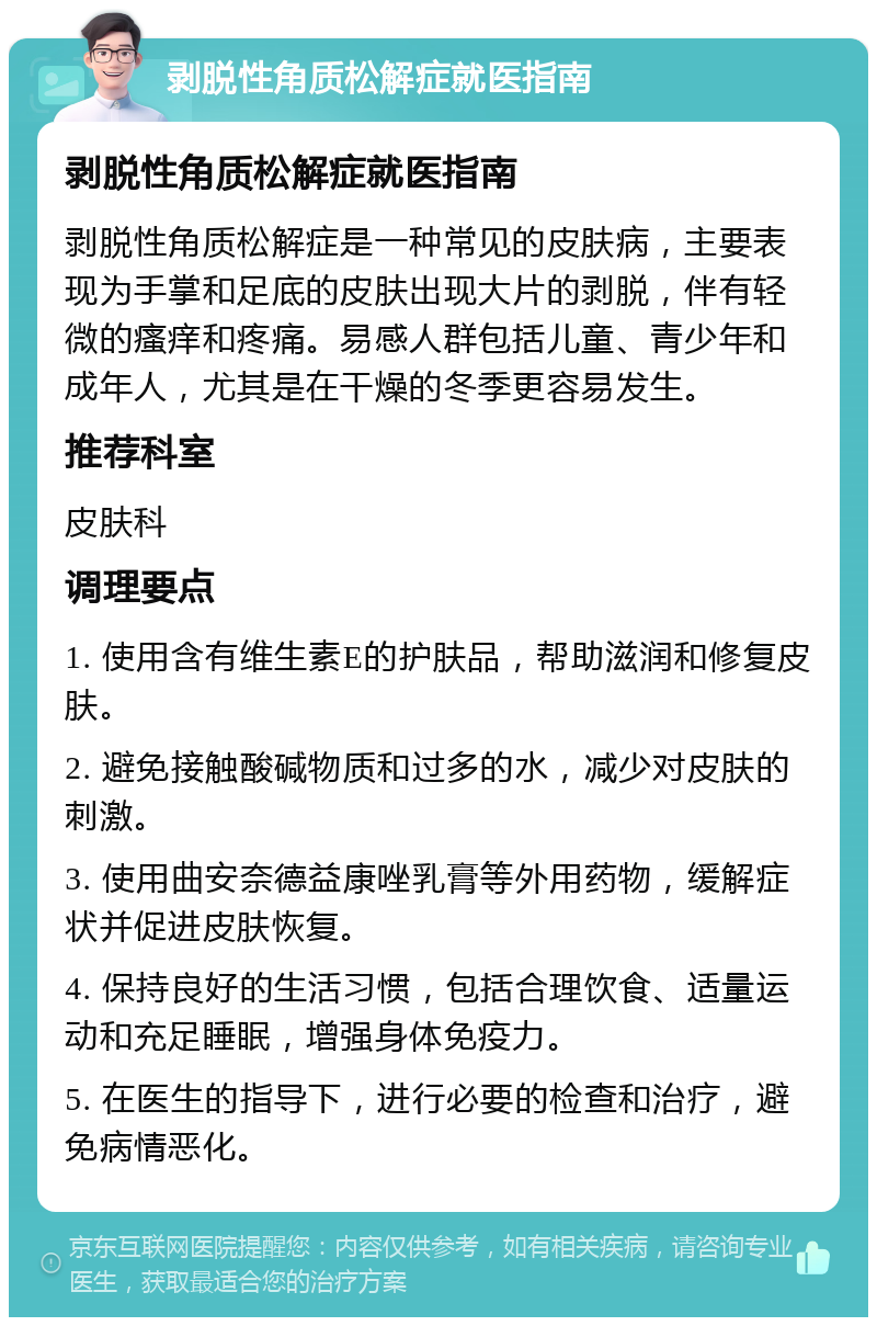 剥脱性角质松解症就医指南 剥脱性角质松解症就医指南 剥脱性角质松解症是一种常见的皮肤病，主要表现为手掌和足底的皮肤出现大片的剥脱，伴有轻微的瘙痒和疼痛。易感人群包括儿童、青少年和成年人，尤其是在干燥的冬季更容易发生。 推荐科室 皮肤科 调理要点 1. 使用含有维生素E的护肤品，帮助滋润和修复皮肤。 2. 避免接触酸碱物质和过多的水，减少对皮肤的刺激。 3. 使用曲安奈德益康唑乳膏等外用药物，缓解症状并促进皮肤恢复。 4. 保持良好的生活习惯，包括合理饮食、适量运动和充足睡眠，增强身体免疫力。 5. 在医生的指导下，进行必要的检查和治疗，避免病情恶化。